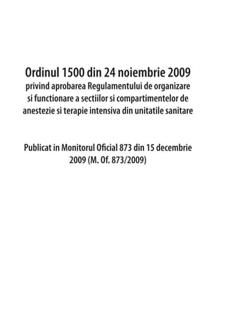 Ordinul 1500 din 24 noiembrie 2009
privind aprobarea Regulamentului de organizare
si functionare a sectiilor si compartimentelor de
anestezie si terapie intensiva din unitatile sanitare
Publicat in Monitorul Oficial 873 din 15 decembrie
2009 (M. Of. 873/2009)
 