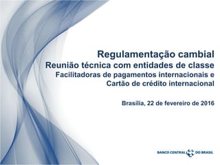 Regulamentação cambial
Reunião técnica com entidades de classe
Facilitadoras de pagamentos internacionais e
Cartão de crédito internacional
Brasília, 22 de fevereiro de 2016
 