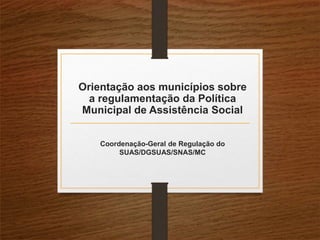 Orientação aos municípios sobre
a regulamentação da Política
Municipal de Assistência Social
Coordenação-Geral de Regulação do
SUAS/DGSUAS/SNAS/MC
 