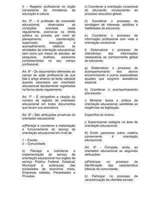 II – Registro profissional no órgão        c) Coordenar a orientação vocacional
competente    do    ministérios  da        do educando, incorporando ao
educação e cultura.                        processo educativo global.

Art. 5º - A profissão de orientador        d) Coordenar o processo de
educacional,      observadas        as     sondagem de interesse, aptidões e
condições        previstas       neste     habilidades do educando.
regulamento, exerce-se na órbita
pública ou privada, por meio do            e) Coordenar o processo de
planejamento,            coordenação,      informação profissional com vista à
supervisão,        execução          e     orientação vocacional.
aconselhamento        relativos     às
atividades de orientação educacional,      f) Sistematizar o processo de
bem como por meios de estudos, de          intercâmbio    das     informações
pesquisas,     analises,     pareceres     necessárias ao conhecimento global
compreendidos no seu campo                 do educando.
profissional.
                                           g) Sistematizar o processo de
Art. 6º - Os documentos referentes ao      acompanhamento      dos     alunos
campo de ação profissional de que          encaminhando a outros especialistas
fala o artigo anterior só terão validade   aqueles que exigirem assistência
quando assinados por orientador            especial.
educacional devidamente registrados
na forma deste regulamento.                h) Coordenar o acompanhamento
                                           pós-escolar.
Art. 7º - É obrigatório a citação do
número de registro de orientador           i) Ministrar teoria e prática da
educacional em todos documentos            orientação educacional, satisfeitas as
que levam sua assinatura.                  exigências da legislação.

Art. 8º - São atribuições privativas do    Específica do ensino:
orientador educacional:
                                           j) Supervisionar estágios na área de
a)Planejar e coordenar a implantação       orientação educacional.
e funcionamento do serviço de
orientação educacional em nível de:        K) Emitir pareceres sobre matéria
                                           concernente      à      orientação
1 – Escola;                                educacional.
2 – Comunidade.
                                           Art. 9º - Compete, ainda, ao
b)    Planejar   e    coordenar    a       orientador educacional as seguintes
implementação     do    serviço   de       atribuições:
orientação educacional nos órgãos de
serviço Público Federal, Estadual,         a)Participar  no    processo       de
Municipal     e    autarquias;   das       identificação  das     característica
sociedades de economia mista,              básicas da comunidade.
Empresas estatais, Paraestatais e
Privadas.                                  b) Participar no processo de
                                           caracterização da clientela escolar.
 
