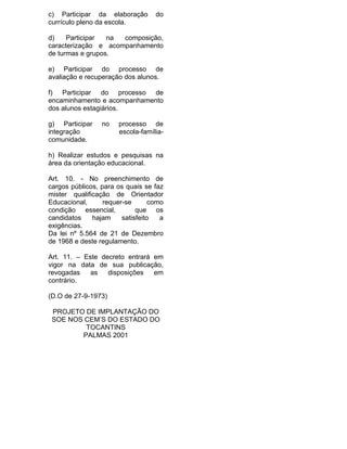 c) Participar da elaboração        do
currículo pleno da escola.

d)    Participar  na composição,
caracterização e acompanhamento
de turmas e grupos.

e) Participar do processo de
avaliação e recuperação dos alunos.

f) Participar do processo de
encaminhamento e acompanhamento
dos alunos estagiários.

g) Participar    no    processo de
integração             escola-família-
comunidade.

h) Realizar estudos e pesquisas na
área da orientação educacional.

Art. 10. - No preenchimento de
cargos públicos, para os quais se faz
mister qualificação de Orientador
Educacional,      requer-se       como
condição essencial,          que os
candidatos    hajam     satisfeito   a
exigências.
Da lei nº 5.564 de 21 de Dezembro
de 1968 e deste regulamento.

Art. 11. – Este decreto entrará em
vigor na data de sua publicação,
revogadas    as   disposições   em
contrário.

(D.O de 27-9-1973)

 PROJETO DE IMPLANTAÇÃO DO
 SOE NOS CEM’S DO ESTADO DO
         TOCANTINS
        PALMAS 2001
 