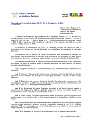 Resolução da Diretoria Colegiada – RDC nº 11, de 26 de janeiro de 2006
D.O. de 30/01/2006


                                                                         Dispõe sobre o Regulamento
                                                                         Técnico de Funcionamento de
                                                                         Serviços que prestam
                                                                         Atenção Domiciliar

       A Diretoria Colegiada da Agência Nacional de Vigilância Sanitária, no uso da atribuição
que lhe confere o art. 11, inciso IV, do Regulamento da Anvisa aprovado pelo Decreto n° 3.029, de 16
de abril de 1999, c/c o art. 111, inciso I, alínea “b”, § 1°, do Regimento Interno aprovado pela Portaria
n° 593, de 25 de agosto de 2000, republicada no DOU de 22 de dezembro de 2000, em reunião
realizada em 23 de janeiro de 2006,

      considerando a necessidade de propor os requisitos mínimos de segurança para o
funcionamento de Serviços de Atenção Domiciliar nas modalidades de Assistência e Internação
Domiciliar;

      considerando que os serviços de saúde que oferecem esta modalidade de atenção são
responsáveis pelo gerenciamento da estrutura, dos processos e dos resultados por eles obtidos,
devendo atender às normas e exigências legais, desde o momento da indicação até a alta ou óbito;

      considerando a necessidade de disponibilizar informações aos serviços de saúde, assim como
aos órgãos de vigilância sanitária, sobre as técnicas adequadas de gerenciamento da atenção
domiciliar e sua fiscalização;

      adota a seguinte Resolução da Diretoria Colegiada e eu, Diretor-Presidente, determino a sua
publicação:

      Art. 1º Aprovar o Regulamento Técnico para o funcionamento dos Serviços de Atenção
Domiciliar, nas modalidades de Assistência e Internação Domiciliar, constante do Anexo desta
Resolução.

       Art. 2º Determinar que nenhum Serviço de Atenção Domiciliar pode funcionar sem estar
licenciado pela autoridade sanitária local, atendendo aos requisitos do Regulamento Técnico de que
trata o Art. 1° desta RDC e demais legislações pertinentes.

     Art. 3º As Secretarias de Saúde Estaduais, Municipais e do Distrito Federal, visando o
cumprimento do Regulamento Técnico, poderão estabelecer normas de caráter supletivo ou
complementar, a fim de adequá-lo às especificidades locais.

       Art. 4º Todos os atos normativos mencionados neste regulamento, quando substituídos ou
atualizados por novos atos devem ter a referencia automaticamente atualizada em relação ao ato de
origem.

      Art. 5º O descumprimento das determinações deste Regulamento Técnico constitui infração de
natureza sanitária sujeitando o infrator a processo e penalidades previstas na Lei nº 6.437 de 20 de
agosto de 1977, suas atualizações, ou instrumento legal que venha a substituí-la, sem prejuízo das
responsabilidades penal e civil cabíveis.

        Art. 6º Esta Resolução da Diretoria Colegiada entra em vigor na data de sua publicação.


                                                                         DIRCEU RAPOSO DE MELLO
 
