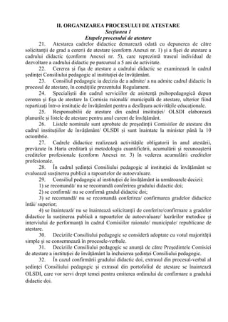 II. ORGANIZAREA PROCESULUI DE ATESTARE
Secțiunea 1
Etapele procesului de atestare
21. Atestarea cadrelor didactice demarează odată cu depunerea de către
solicitanții de grad a cererii de atestare (conform Anexei nr. 1) și a fișei de atestare a
cadrului didactic (conform Anexei nr. 5), care reprezintă traseul individual de
dezvoltare a cadrului didactic pe parcursul a 5 ani de activitate.
22. Cererea și fișa de atestare a cadrului didactic se examinează în cadrul
ședinței Consiliului pedagogic al instituției de învățământ.
23. Consiliul pedagogic ia decizia de a admite/ a nu admite cadrul didactic în
procesul de atestare, în condițiile prezentului Regulament.
24. Specialiștii din cadrul serviciilor de asistență psihopedagogică depun
cererea și fișa de atestare la Comisia raională/ municipală de atestare, ulterior fiind
repartizați într-o instituție de învățământ pentru a desfășura activitățile educaționale.
25. Responsabilii de atestare din cadrul instituției/ OLSDI elaborează
planurile și listele de atestare pentru anul curent de învățământ.
26. Listele nominale sunt aprobate de președinții Comisiilor de atestare din
cadrul instituțiilor de învățământ/ OLSDI și sunt înaintate la minister până la 10
octombrie.
27. Cadrele didactice realizează activitățile obligatorii în anul atestării,
prevăzute în Harta creditară şi metodologia cuantificării, acumulării şi recunoaşterii
creditelor profesionale (conform Anexei nr. 3) în vederea acumulării creditelor
profesionale.
28. În cadrul ședinței Consiliului pedagogic al instituției de învățământ se
evaluează susținerea publică a rapoartelor de autoevaluare.
29. Consiliul pedagogic al instituției de învățământ ia următoarele decizii:
1) se recomandă/ nu se recomandă conferirea gradului didactic doi;
2) se confirmă/ nu se confirmă gradul didactic doi;
3) se recomandă/ nu se recomandă conferirea/ confirmarea gradelor didactice
întâi/ superior;
4) se înaintează/ nu se înaintează solicitanții de conferire/confirmare a gradelor
didactice la susținerea publică a rapoartelor de autoevaluare/ lucrărilor metodice și
interviului de performanță în cadrul Comisiilor raionale/ municipale/ republicane de
atestare.
30. Deciziile Consiliului pedagogic se consideră adoptate cu votul majorității
simple și se consemnează în procesele-verbale.
31. Deciziile Consiliului pedagogic se anunță de către Președintele Comisiei
de atestare a instituției de învățământ la încheierea ședinței Consiliului pedagogic.
32. În cazul confirmării gradului didactic doi, extrasul din procesul-verbal al
ședinței Consiliului pedagogic și extrasul din portofoliul de atestare se înaintează
OLSDI, care vor servi drept temei pentru emiterea ordinului de confirmare a gradului
didactic doi.
 