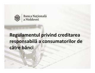 Public
Informaţie Publică – Document creat în cadrul BNM.
Regulamentul privind creditarea
responsabilă a consumatorilor de
către bănci
 