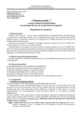 Ministerul Educației Naționale
Inspectoratul Școlar al Județului Suceava
Școala Gimnazială „Ioan Ciurea”
Fălticeni, jud. Suceava
scoala6.falticeni@yahoo.com
http://sc6ioanciurea.webs.com
Tel./fax 0230-540556

„Numai poetul...”
– concurs județean interdisciplinar
de cunoştinţe literare, de creaţie literară şi plastică
Regulament de organizare
I. Tipul proiectului:
Proiectul „Numai poetul...” este un concurs interdisciplinar de cunoştinţe literare, de creaţie literară
şi plastică, atât cu participare directă, cât şi cu participare prin poştă, care se organizează la nivelul
judeţului Suceava. Concursul conceput ca un omagiu adus lui Mihai Eminescu este urmat de un
program artistic dedicat poetului.
Concursul a fost înscris în Calendarul Activităților Educative Județene (C.A.E.J.) al MEN 20122013 (secțiunea C.2. Proiecte ale școlilor din județ).
Proiectul educativ este propus și în acest an școlar în vederea includerii în C.A.E.J. al MEN 20132014. Ca noutate, concursul este conceput sub forma unei competiții la nivelul cercurilor pedagogice
(gimnaziu) ale profesorilor de limba și literatura română din județul Suceava, asfel încât fiecare cerc
pedagogic să fie reprezentat de (cel puțin) o școală.
II. Obiectivul general/scopul proiectului:
Proiectul urmăreşte revitalizarea receptării poeziei și a personalității eminesciene de către elevii din
ciclul gimnazial.
III. Obiectivele specifice:
● cunoaşterea operei şi a vieţii eminesciene în ansamblul ei;
● cultivarea interesului pentru lectură şi a plăcerii de a citi;
● stimularea spiritului competitiv şi a lucrului în echipă;
● dezvoltarea sensibilității estetice şi artistice a elevilor;
● valorificarea spiritului critic şi a creativității elevilor;
● popularizarea imaginii unităţii şcolare iniţiatoare si a celor participante la concurs.
IV. Grupul ţintă:
A. Secţiunea cu participare directă:
a) elevi ai claselor V-VIII, reprezentanţi ai şcolilor participante la concurs
Echipajul fiecărei școli va fi alcătuit din 6 elevi: un elev din clasa a V-a, unul din clasa a VI-a, unul
din clasa a VII-a și unul din clasa a VIII-a, un elev recitator (din orice clasă gimnazială) și un elev
desenator (din orice clasă gimnazială). Fiecare echipaj îşi va desemna un lider, căruia îi va reveni
responsabilitatea de a nota răspunsurile pe foaia de concurs, după ce se va consulta cu membrii
echipajului său.
b) elevi ai claselor I-VIII, reprezentanţi ai şcolilor participante, implicaţi în desfăşurarea programului
artistic dedicat poetului Mihai Eminescu. Școlile participante pot pregăti din timp un scurt program
artistic în care să fie implicați maximum 8 elevi. Momentul artistic (nu mai mare de 5 minute) este
facultativ și nu va fi jurizat.
Obs. ● Numărul total de elevi cu care fiecare școală se poate prezenta este de 20, din care: 6 elevi –
membri ai echipajului; 14 elevi – susținători. Din cei 14 susținători fac parte și elevii implicați în
programul artistic (facultativ).

 