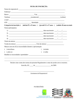 FICHA DE INSCRIÇÃO:
Nome do responsável: ____________________________________________________________
Endereço: _____________________________________________________________________
Bairro: ________________________________ Cep:____________________________________
Telefone: __________________________(residencial) ___________________________ (celular)
e-mail: _______________________________________________________________________
CPF: ______________________________ Identidade: _________________________________
Categoria da inscrição: (     )mirim 07 a 12 anos ( ) juvenil 13 a 17 anos (   ) adulto 18 anos ou mais
Nome participantes:
    1) ____________________________________________ data nascimento: ____/_____/______
    2) ____________________________________________ data nascimento: ____/_____/______
    3) ____________________________________________ data nascimento: ____/_____/______
    4) ____________________________________________ data nascimento: ____/_____/______
Título da música: _____________________________________________________________
Versão da música: __________________________Tom da música: ______________________
Marcar com um (X) as necessidades durante a apresentação:
(   ) microfones                                         ( ) teclado
( ) cabo (s)                                             ( ) violão
Detalhar as necessidades/ quantidades: ___________________________________________________
___________________________________________________________________________________
____________________________________________________________________________________
         Declaro estar ciente dos termos do presente Regulamento e estar de acordo com os mesmos.
                            Joinville, SC, ____ de ____________________ de 2009.


                               _______________________________________
                                         Assinatura do Responsável




                                              PATROCÍNIO:
 