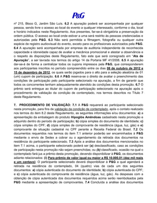 nº 215, Bloco G, Jardim São Luís. 6.2 A apuração poderá ser acompanhada por qualquer
pessoa, sendo livre o acesso ao local do evento a qualquer interessado, conforme o dia, local
e horário indicados neste Regulamento. Aos presentes, far-se-á obrigatória a preservação da
ordem pública. O acesso ao local onde estiver a urna será restrito às pessoas credenciadas e
autorizadas pela P&G. 6.3 Não será permitida a filmagem, fotografia ou qualquer outra
espécie de registro audiovisual do evento, exceto para os profissionais autorizados pela P&G.
6.4 A apuração será acompanhada por empresa de auditoria independente de reconhecida
capacidade e idoneidade capaz de avaliar a mecânica promocional e atestar a observância e
o respeito às disposições deste Regulamento, fato este que será consignado em “Ata de
Apuração”, a ser lavrada nos termos do artigo 14 da Portaria MF 41/2008. 6.5 A apuração
dar-se-á de forma a centralizar todos os cupons impressos pela P&G, que corresponderem
aos participantes inscritos no período compreendido entre os dias 08 de outubro de 2012 e
15 de dezembro de 2012, os quais serão jogados para o alto para a seleção aleatória de 01
(um) cupom de participação. 6.6 A P&G reserva-se o direito de avaliar o preenchimento das
condições de participação pelo participante selecionado na apuração, a fim de garantir que
todos os concorrentes tenham adequadamente atendido às condições desta promoção. 6.7 O
prêmio será entregue ao titular do cupom de participação selecionado na apuração após o
procedimento de validação da condição de contemplado, nos termos descritos no Título 7
deste Regulamento.
7. PROCEDIMENTO DE VALIDAÇÃO: 7.1 A P&G requererá ao participante selecionado
nesta promoção, para fins de validação da condição de contemplado, após o contato realizado
nos termos do item 8.2 deste Regulamento, as seguintes informações e/ou documentos: a) a
apresentação da embalagem do produto Hipoglós Amêndoas cadastrado nesta promoção e
adquirido dentro do período de participação; b) cópia simples do documento de identidade; c)
cópia simples do CPF; d) cópia simples de comprovante de residência (água, luz, gás) e e)
comprovante de situação cadastral no CPF perante a Receita Federal do Brasil. 7.2 Os
documentos requeridos nos termos do item 7.1 anterior poderão ser encaminhados à P&G
mediante o envio de Sedex a cobrar ou o agendamento da retirada dos documentos na
residência do participante selecionado. 7.3 Após a análise dos documentos mencionados no
item 7.1 acima, o participante selecionado poderá ser (a) desclassificado, caso as condições
de participação nesta promoção não sejam preenchidas; ou (b) classificado, ocasião na qual o
contemplado fará jus a prêmio desta promoção, devendo disponibilizar à P&G, os documentos
adiante relacionados: (i) Para prêmio de valor igual ou maior a R$ 10.000,01 (dez mil reais
e um centavo): O participante selecionado deverá disponibilizar à P&G a qual agendará a
retirada na residência do contemplado, 04 (quatro) vias de cada um dos seguintes
documentos: a) cópia autenticada do documento de identidade; b) cópia autenticada do CPF;
e c) cópia autenticada do comprovante de residência (água, luz, gás). As despesas com a
obtenção de cópia autenticada dos documentos requeridos acima serão reembolsados pela
P&G mediante a apresentação de comprovantes. 7.4 Concluída a análise dos documentos
 