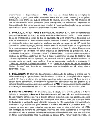 encaminhados ou disponibilizados à P&G, uma vez preenchidas todas as condições de
participação, o participante selecionado será declarado vencedor, fazendo jus ao prêmio
distribuído nesta promoção. 7.5 As tentativas de fraudes, tais como, mas não limitados, ao
uso de documentos falsos, praticadas pelos participantes, se identificadas, implicarão na
desclassificação dos consumidores, sem prejuízo à responsabilidade advinda de processo
administrativo, cível ou penal cabível em razão dos atos praticados.
8. DIVULGAÇÃO RESULTADOS E ENTREGA DO PRÊMIO: 8.1 O nome do contemplado
nesta promoção será publicado no hotsite www.bebehipoglosamendoas2012.com.br no prazo
de até 30 (trinta) dias a contar da data da apuração. 8.2 Será encaminhado telegrama com
aviso de recebimento ou mensagens de correio eletrônico (e-mail) ou, realizados telefonemas
ao participante selecionado conforme resultado apurado, no prazo de até 07 (sete) dias
contados da data da apuração, ocasião na qual a P&G o informará acerca da obrigatoriedade
da apresentação e/ou entrega dos documentos descritos no item 7.1 deste Regulamento,
disponibilizando, de imediato, um canal exclusivo de atendimento ao participante. 8.3 O
prêmio será entregue ao contemplado desta promoção após o procedimento de validação da
condição de ganhador nos termos do Título 7 deste Regulamento, no prazo de 30 (trinta) dias
contados a partir da data da apuração, no endereço informado pelo participante no ato da
inscrição nesta promoção, sem qualquer ônus ao consumidor, mediante a assinatura do
“Termo de Quitação e Entrega de Prêmio” e do “Termo de Cessão de Uso de Imagem e
Direitos Conexos” que deverão ser assinados pelo contemplado em 02 (duas) vias e
devolvidos à P&G.
9. DECADÊNCIA: 9.1 O direito do participante selecionado de reclamar o prêmio que lhe
seria conferido após o procedimento de validação da condição de contemplado decai no prazo
legal de 180 (cento e oitenta) dias contados a partir da data da apuração. 9.2 Caso durante o
período acima determinado, o contato com o participante selecionado não seja possível ou, o
participante selecionado não entre em contato com a P&G, o valor correspondente ao prêmio
a que faria jus, será recolhido pela P&G ao Tesouro Nacional, a título de renda da União.
10. DIREITOS AUTORAIS: 10.1 O contemplado, desde já, cede, a título gratuito e de forma
definitiva e irrevogável, à Procter & Gamble Industrial e Comercial Ltda. os direitos de uso
de sua imagem, som de sua voz e direitos conexos decorrentes de sua participação nesta
promoção, autorizando a divulgação de sua imagem, som de voz, nome, por quaisquer meios
de divulgação e publicação, para utilização comercial ou não, publicitária, promocional e/ou
institucional, seja diretamente pela Procter & Gamble Industrial e Comercial Ltda., por
qualquer de suas empresas coligadas e/ou por empresas terceiras autorizadas pela P&G,
sem limitação do número de veiculações, incluindo em filmes publicitários e institucionais
veiculados em toda e qualquer forma de exploração audiovisual (inclusive, mas sem limitação,
em filmes cinematográficos, fitas magnéticas ou digitais, DVD, home vídeo), televisão, em
 