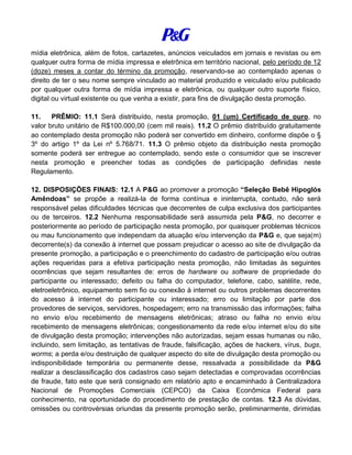 mídia eletrônica, além de fotos, cartazetes, anúncios veiculados em jornais e revistas ou em
qualquer outra forma de mídia impressa e eletrônica em território nacional, pelo período de 12
(doze) meses a contar do término da promoção, reservando-se ao contemplado apenas o
direito de ter o seu nome sempre vinculado ao material produzido e veiculado e/ou publicado
por qualquer outra forma de mídia impressa e eletrônica, ou qualquer outro suporte físico,
digital ou virtual existente ou que venha a existir, para fins de divulgação desta promoção.
11. PRÊMIO: 11.1 Será distribuído, nesta promoção, 01 (um) Certificado de ouro, no
valor bruto unitário de R$100.000,00 (cem mil reais). 11.2 O prêmio distribuído gratuitamente
ao contemplado desta promoção não poderá ser convertido em dinheiro, conforme dispõe o §
3º do artigo 1º da Lei nº 5.768/71. 11.3 O prêmio objeto da distribuição nesta promoção
somente poderá ser entregue ao contemplado, sendo este o consumidor que se inscrever
nesta promoção e preencher todas as condições de participação definidas neste
Regulamento.
12. DISPOSIÇÕES FINAIS: 12.1 A P&G ao promover a promoção “Seleção Bebê Hipoglós
Amêndoas” se propõe a realizá-la de forma contínua e ininterrupta, contudo, não será
responsável pelas dificuldades técnicas que decorrentes de culpa exclusiva dos participantes
ou de terceiros. 12.2 Nenhuma responsabilidade será assumida pela P&G, no decorrer e
posteriormente ao período de participação nesta promoção, por quaisquer problemas técnicos
ou mau funcionamento que independam da atuação e/ou intervenção da P&G e, que seja(m)
decorrente(s) da conexão à internet que possam prejudicar o acesso ao site de divulgação da
presente promoção, a participação e o preenchimento do cadastro de participação e/ou outras
ações requeridas para a efetiva participação nesta promoção, não limitadas às seguintes
ocorrências que sejam resultantes de: erros de hardware ou software de propriedade do
participante ou interessado; defeito ou falha do computador, telefone, cabo, satélite, rede,
eletroeletrônico, equipamento sem fio ou conexão à internet ou outros problemas decorrentes
do acesso à internet do participante ou interessado; erro ou limitação por parte dos
provedores de serviços, servidores, hospedagem; erro na transmissão das informações; falha
no envio e/ou recebimento de mensagens eletrônicas; atraso ou falha no envio e/ou
recebimento de mensagens eletrônicas; congestionamento da rede e/ou internet e/ou do site
de divulgação desta promoção; intervenções não autorizadas, sejam essas humanas ou não,
incluindo, sem limitação, as tentativas de fraude, falsificação, ações de hackers, vírus, bugs,
worms; a perda e/ou destruição de qualquer aspecto do site de divulgação desta promoção ou
indisponibilidade temporária ou permanente desse, ressalvada a possibilidade da P&G
realizar a desclassificação dos cadastros caso sejam detectadas e comprovadas ocorrências
de fraude, fato este que será consignado em relatório apto e encaminhado à Centralizadora
Nacional de Promoções Comerciais (CEPCO) da Caixa Econômica Federal para
conhecimento, na oportunidade do procedimento de prestação de contas. 12.3 As dúvidas,
omissões ou controvérsias oriundas da presente promoção serão, preliminarmente, dirimidas
 