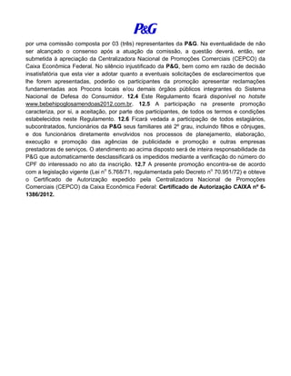 por uma comissão composta por 03 (três) representantes da P&G. Na eventualidade de não
ser alcançado o consenso após a atuação da comissão, a questão deverá, então, ser
submetida à apreciação da Centralizadora Nacional de Promoções Comerciais (CEPCO) da
Caixa Econômica Federal. No silêncio injustificado da P&G, bem como em razão de decisão
insatisfatória que esta vier a adotar quanto a eventuais solicitações de esclarecimentos que
lhe forem apresentadas, poderão os participantes da promoção apresentar reclamações
fundamentadas aos Procons locais e/ou demais órgãos públicos integrantes do Sistema
Nacional de Defesa do Consumidor. 12.4 Este Regulamento ficará disponível no hotsite
www.bebehipoglosamendoas2012.com.br. 12.5 A participação na presente promoção
caracteriza, por si, a aceitação, por parte dos participantes, de todos os termos e condições
estabelecidos neste Regulamento. 12.6 Ficará vedada a participação de todos estagiários,
subcontratados, funcionários da P&G seus familiares até 2º grau, incluindo filhos e cônjuges,
e dos funcionários diretamente envolvidos nos processos de planejamento, elaboração,
execução e promoção das agências de publicidade e promoção e outras empresas
prestadoras de serviços. O atendimento ao acima disposto será de inteira responsabilidade da
P&G que automaticamente desclassificará os impedidos mediante a verificação do número do
CPF do interessado no ato da inscrição. 12.7 A presente promoção encontra-se de acordo
com a legislação vigente (Lei no
5.768/71, regulamentada pelo Decreto no
70.951/72) e obteve
o Certificado de Autorização expedido pela Centralizadora Nacional de Promoções
Comerciais (CEPCO) da Caixa Econômica Federal: Certificado de Autorização CAIXA nº 6-
1386/2012.
 
