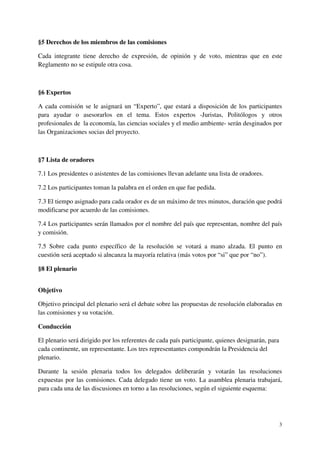 §5 Derechos de los miembros de las comisiones

Cada integrante tiene derecho de expresión, de opinión y de voto, mientras que en este
Reglamento no se estipule otra cosa.



§6 Expertos

A cada comisión se le asignará un “Experto”, que estará a disposición de los participantes
para ayudar o asesorarlos en el tema. Estos expertos -Juristas, Politólogos y otros
profesionales de la economía, las ciencias sociales y el medio ambiente- serán desginados por
las Organizaciones socias del proyecto.



§7 Lista de oradores

7.1 Los presidentes o asistentes de las comisiones llevan adelante una lista de oradores.

7.2 Los participantes toman la palabra en el orden en que fue pedida.

7.3 El tiempo asignado para cada orador es de un máximo de tres minutos, duración que podrá
modificarse por acuerdo de las comisiones.

7.4 Los participantes serán llamados por el nombre del país que representan, nombre del país
y comisión.

7.5 Sobre cada punto específico de la resolución se votará a mano alzada. El punto en
cuestión será aceptado si alncanza la mayoría relativa (más votos por “si” que por “no”).

§8 El plenario


Objetivo

Objetivo principal del plenario será el debate sobre las propuestas de resolución elaboradas en
las comisiones y su votación.

Conducción

El plenario será dirigido por los referentes de cada país participante, quienes designarán, para
cada continente, un representante. Los tres representantes compondrán la Presidencia del
plenario.

Durante la sesión plenaria todos los delegados deliberarán y votarán las resoluciones
expuestas por las comisiones. Cada delegado tiene un voto. La asamblea plenaria trabajará,
para cada una de las discusiones en torno a las resoluciones, según el siguiente esquema:




                                                                                                   3
 
