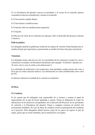 8.1 La Presidencia del plenario convoca al presidente y al vocero de la comisión, quienes
sostendrán un discurso introductorio y leerán su resolución.

8.2 Convocatoria a debate abierto

8.3 Convocatoria a modificaciones

8.4 Votación sobre las modificaciones propuestas

8.5 Votación

8.6 Discurso de cierre de los referentes de cada país sobre el desarrollo del proyecto (máximo
5 minutos).

Pedir la palabra

Los delegados pedirán la palabra por medio de sus tarjetas de votación. Serán llamados por el
nombre del país que representan y pronunciarán su nombre de forma clara para el protocolo.


Votaciones

Los delegados tienen cada uno un voto. Los presidentes de las comisiones recogen los votos y
comunican el resultado a la Presidencia del plenario (por ejemplo: “Comisión 1 aprueba con
10 votos a favor, cero en contra y dos abstenciones”).

Las solicitudes de moficación y las resoluciones serán aprobadas cuando existan más votos a
favor que en contra (mayoría relativa). Las abstenciones no serán contabilizadas como votos
por No.

La directiva informa el resultado de la votación en el plenario.



§9 Otros


9.1 Conducta

Es de esperar que los delegados sean responsables de sí mismos y asuman el papel de
representantes de su país de forma apropiada y sensata. Tienen la obligación de seguir las
indicaciones de los profesores acompañantes, de la dirección del Proyecto, de los presidentes
de comisión y la Presidencia del plenario. Fumar y cualquier consumo de alcohol está
estrictamente prohibido. En caso de faltas de conducta cesará la participación del estudiante
en el proyecto. El/la delegado/a deberá hacerse cargo de los gastos de regreso al país de
origen, gastos que no serán restituidos, previa notificación a los padres.




                                                                                            4
 