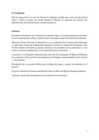 9.2 Vestimenta

Para la inaguaración y el acto de clausura los delegados tendrán que vestir con ropa formal
(saco o similar, no jeans, no clazado deportivo). Durante las reuniones de comisón será
admitido algo más informal (jeans, calzado derportivo).



Glosario:

Presidencia del plenario: Los referentes de cada país eligen a un representante por continente.
Los tres representantes (África, América Latina y Europa) forman la Presidencia del plenario.

Referente del país: Presenta al colegio/liceo y a su ciudad durante la apertura del Parlamento
y, sobre todo, al país que la delegación representa. Asumen la conducción del plenario. Tres
de ellos forman la Presidencia, quienes exhortan a los presidentes de las comisiones y a sus
voceros al discurso introductorio y a la exposición de las resoluciones.

Comisiones: Los delegados elaborarán para cada una de las preguntas (8 Metas del Milenio)
una resolución. Cada comisión está compuesta por delegados, un/a presidente/a, un/a vocero/a
y un/a asistente.

Presidente/a de la comisión: El/ella guía el trabajo del grupo y expone la resolución en el
plenario.

Vocero/a: Sostiene un discurso introductorio sobre las Metas del Milenio durante el plenario.

Asistente: Ayuda al/a la presidente/a con el trabajo en las comisiones.




                                                                                                5
 