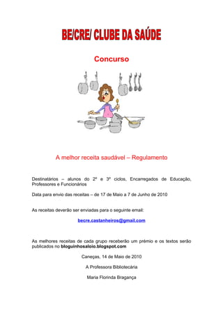 Concurso




           A melhor receita saudável – Regulamento


Destinatários – alunos do 2º e 3º ciclos, Encarregados de Educação,
Professores e Funcionários

Data para envio das receitas – de 17 de Maio a 7 de Junho de 2010


As receitas deverão ser enviadas para o seguinte email:

                      becre.castanheiros@gmail.com



As melhores receitas de cada grupo receberão um prémio e os textos serão
publicados no bloguinhosaloio.blogspot.com

                        Caneças, 14 de Maio de 2010

                          A Professora Bibliotecária

                           Maria Florinda Bragança
 