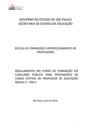 GOVERNO DO ESTADO DE SÃO PAULO
  SECRETARIA DE ESTADO DA EDUCAÇÃO




ESCOLA DE FORMAÇÃO E APERFEIÇOAMENTO DE
              PROFESSORES




REGULAMENTO DO CURSO DE FORMAÇÃO DO
CONCURSO PÚBLICO PARA PROVIMENTO DE
CARGO EFETIVO DE PROFESSOR DE EDUCAÇÃO
BÁSICA II – PEB II




           São Paulo, julho de 2010.




                                          1
 