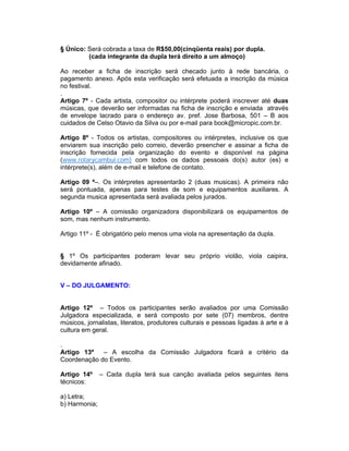 § Único: Será cobrada a taxa de R$50,00(cinqüenta reais) por dupla.
(cada integrante da dupla terá direito a um almoço)
Ao receber a ficha de inscrição será checado junto à rede bancária, o
pagamento anexo. Após esta verificação será efetuada a inscrição da música
no festival.
.
Artigo 7º - Cada artista, compositor ou intérprete poderá inscrever até duas
músicas, que deverão ser informadas na ficha de inscrição e enviada através
de envelope lacrado para o endereço av. pref. Jose Barbosa, 501 – B aos
cuidados de Celso Otavio da Silva ou por e-mail para book@micropic.com.br.
Artigo 8º - Todos os artistas, compositores ou intérpretes, inclusive os que
enviarem sua inscrição pelo correio, deverão preencher e assinar a ficha de
inscrição fornecida pela organização do evento e disponível na página
(www.rotarycambui.com) com todos os dados pessoais do(s) autor (es) e
intérprete(s), além de e-mail e telefone de contato.
Artigo 09 º–. Os intérpretes apresentarão 2 (duas musicas). A primeira não
será pontuada, apenas para testes de som e equipamentos auxiliares. A
segunda musica apresentada será avaliada pelos jurados.
Artigo 10º – A comissão organizadora disponibilizará os equipamentos de
som, mas nenhum instrumento.
Artigo 11º - È obrigatório pelo menos uma viola na apresentação da dupla.
§ 1º Os participantes poderam levar seu próprio violão, viola caipira,
devidamente afinado.
V – DO JULGAMENTO:
Artigo 12º – Todos os participantes serão avaliados por uma Comissão
Julgadora especializada, e será composto por sete (07) membros, dentre
músicos, jornalistas, literatos, produtores culturais e pessoas ligadas à arte e à
cultura em geral.
.
Artigo 13º – A escolha da Comissão Julgadora ficará a critério da
Coordenação do Evento.
Artigo 14º – Cada dupla terá sua canção avaliada pelos seguintes itens
técnicos:
a) Letra;
b) Harmonia;
 