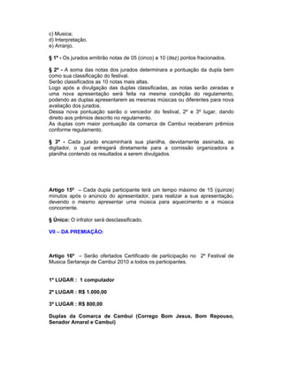 c) Musica;
d) Interpretação.
e) Arranjo.
§ 1º - Os jurados emitirão notas de 05 (cinco) a 10 (dez) pontos fracionados.
§ 2º - A soma das notas dos jurados determinara a pontuação da dupla bem
como sua classificação do festival.
Serão classificados as 10 notas mais altas.
Logo após a divulgação das duplas classificadas, as notas serão zeradas e
uma nova apresentação será feita na mesma condição do regulamento,
podendo as duplas apresentarem as mesmas músicas ou diferentes para nova
avaliação dos jurados.
Dessa nova pontuação sairão o vencedor do festival, 2º e 3º lugar, dando
direito aos prêmios descrito no regulamento.
As duplas com maior pontuação da comarca de Cambui receberam prêmios
conforme regulamento.
§ 3º - Cada jurado encaminhará sua planilha, devidamente assinada, ao
digitador, o qual entregará diretamente para a comissão organizadora a
planilha contendo os resultados a serem divulgados.
Artigo 15º – Cada dupla participante terá um tempo máximo de 15 (quinze)
minutos após o anúncio do apresentador, para realizar a sua apresentação,
devendo o mesmo apresentar uma música para aquecimento e a música
concorrente.
§ Único: O infrator será desclassificado.
VII – DA PREMIAÇÃO:
Artigo 16º – Serão ofertados Certificado de participação no 2º Festival de
Musica Sertaneja de Cambui 2010 a todos os participantes.
1º LUGAR : 1 computador
2º LUGAR : R$ 1.000,00
3º LUGAR : R$ 800,00
Duplas da Comarca de Cambui (Corrego Bom Jesus, Bom Repouso,
Senador Amaral e Cambui)
 