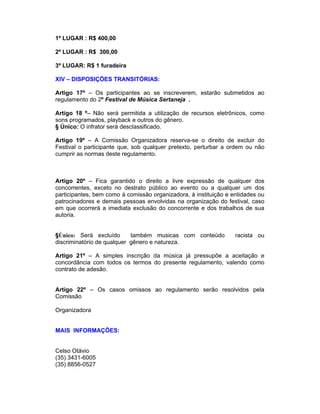 1º LUGAR : R$ 400,00
2º LUGAR : R$ 300,00
3º LUGAR: R$ 1 furadeira
XIV – DISPOSIÇÕES TRANSITÓRIAS:
Artigo 17º – Os participantes ao se inscreverem, estarão submetidos ao
regulamento do 2º Festival de Música Sertaneja .
Artigo 18 º– Não será permitida a utilização de recursos eletrônicos, como
sons programados, playback e outros do gênero.
§ Único: O infrator será desclassificado.
Artigo 19º – A Comissão Organizadora reserva-se o direito de excluir do
Festival o participante que, sob qualquer pretexto, perturbar a ordem ou não
cumprir as normas deste regulamento.
Artigo 20º – Fica garantido o direito a livre expressão de qualquer dos
concorrentes, exceto no destrato público ao evento ou a qualquer um dos
participantes, bem como à comissão organizadora, à instituição e entidades ou
patrocinadores e demais pessoas envolvidas na organização do festival, caso
em que ocorrerá a imediata exclusão do concorrente e dos trabalhos de sua
autoria.
§Único: Será excluído também musicas com conteúdo racista ou
discriminatório de qualquer gênero e natureza.
Artigo 21º – A simples inscrição da música já pressupõe a aceitação e
concordância com todos os termos do presente regulamento, valendo como
contrato de adesão.
Artigo 22º – Os casos omissos ao regulamento serão resolvidos pela
Comissão
Organizadora
MAIS INFORMAÇÕES:
Celso Otávio
(35) 3431-6005
(35) 8856-0527
 