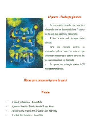 4ª prova - Produção plástica

                                              •      Os concorrentes deverão criar uma obra
                                              relacionada com um determinado livro / excerto
                                              que lhe será dado a conhecer no momento;
                                              •      A obra a criar pode abranger várias
                                              técnicas;
                                              •      Para    este   momento      criativo,   os
                                              interessados poderão trazer os materiais que
                                              julguem ser necessários ou poderão servir-se dos
                                              que forem colocados à sua disposição;
                                              •      Esta prova tem a duração máxima de 20
                                              minutos cronometrados.



                    Obras para concurso (prova do quiz)


                                          1º ciclo

•   O Galo da velha Luciana – António Mota
•   A princesa baixinha – Beatrice Masini e Octavia Masini
•   Adivinha quanto eu gosto de ti no Outono - Sam McBratney
•   Frei João Sem Cuidados - … Santos Silva
 