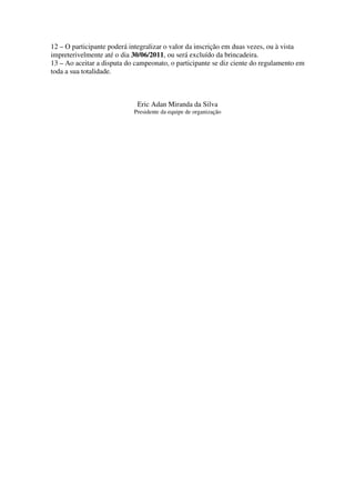 12 – O participante poderá integralizar o valor da inscrição em duas vezes, ou à vista
impreterivelmente até o dia 30/06/2011, ou será excluído da brincadeira.
13 – Ao aceitar a disputa do campeonato, o participante se diz ciente do regulamento em
toda a sua totalidade.



                             Eric Adan Miranda da Silva
                            Presidente da equipe de organização
 
