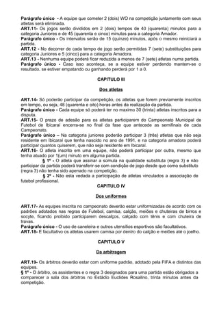 Parágrafo único - A equipe que cometer 2 (dois) WO na competição juntamente com seus
atletas será eliminada.
ART.11- Os jogos serão divididos em 2 (dois) tempos de 40 (quarenta) minutos para a
categoria Juniores e de 45 (quarenta e cinco) minutos para a categoria Amador.
Parágrafo único - Os intervalos serão de 15 (quinze) minutos, após o mesmo reiniciará a
partida.
ART.12 - No decorrer de cada tempo de jogo serão permitidas 7 (sete) substituições para
categoria Juniores e 5 (cinco) para a categoria Amadora.
ART.13 - Nenhuma equipe poderá ficar reduzida a menos de 7 (sete) atletas numa partida.
Parágrafo único - Caso isso aconteça, se a equipe estiver perdendo mantem-se o
resultado, se estiver empatando ou ganhando perderá por 1 a 0.

                                      CAPITULO III

                                       Dos atletas

ART.14- Só poderão participar da competição, os atletas que forem previamente inscritos
em tempo, ou seja, 48 (quarenta e oito) horas antes da realização da partida.
Parágrafo único - Cada equipe só poderá ter no maximo 30 (trinta) atletas inscritos para a
disputa.
ART.15- O prazo de adesão para os atletas participarem do Campeonato Municipal de
Futebol de Ibicaraí encerra-se no final da fase que antecede as semifinais de cada
Campeonato.
Parágrafo único – Na categoria juniores poderão participar 3 (três) atletas que não seja
residente em Ibicaraí que tenha nascido no ano de 1991, e na categoria amadora poderá
participar quantos quiserem, que não seja residente em Ibicaraí.
ART.16- O atleta inscrito em uma equipe, não poderá participar por outra, mesmo que
tenha atuado por 1(um) minuto em alguma partida.
            § 1º - O atleta que assinar a súmula na qualidade substituta (regra 3) e não
participar da partida poderá transferir-se com condição de jogo desde que como substituto
(regra 3) não tenha sido apenado na competição.
            § 2º - Não esta vedada a participação de atletas vinculados a associação de
futebol profissional.
                                         CAPITULO IV

                                     Dos uniformes

ART.17- As equipes inscrita no campeonato deverão estar uniformizadas de acordo com os
padrões adotados nas regras de Futebol, camisa, calção, meiões e chuteiras de birros e
socyte, ficando proibido participarem descalços, calçado com tênis e com chuteira de
travas.
Parágrafo único - O uso de caneleira e outros utensílios esportivos são facultativos.
ART.18- E facultativo os atletas usarem camisa por dentro do calção e meiões até o joelho.

                                      CAPITULO V

                                     Da arbitragem

ART.19- Os árbitros deverão estar com uniforme padrão, adotado pela FIFA e distintos das
equipes.
§ 1º - O árbitro, os assistentes e o regra 3 designados para uma partida estão obrigados a
comparecer a sala dos árbitros no Estádio Euclides Rosalino, trinta minutos antes da
competição.
 