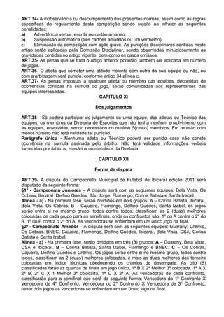 ART.34- A inobservância ou descumprimento das presentes normas, assim como as regras
especificas do regulamento desta competição sendo sujeito ao infrator as seguintes
penalidades:
a)     Advertência verbal, escrita ou cartão amarelo.
b)     Suspensão automática (três cartões amarelos ou um vermelho).
c)     Eliminação da competição com ação grave. As punições disciplinares contidas neste
artigo serão aplicadas pela Comissão Disciplinar, sendo observadas minuciosamente as
gravidades contidas no artigo vigente, bem como os casos omissos.
ART.35- As penas que se trata o artigo anterior poderão também ser aplicada em numero
de jogos.
ART.36- O atleta que cometer uma atitude violenta com outra da sua equipe ou não, ou
com a arbitragem será punido, conforme artigo 34 alínea c.
ART.37- As penas impostas a qualquer atleta ou membro das equipes, decorridas de
ocorrências contidas na súmula do jogo, serão comunicadas aos representantes das
equipes interessadas.
                                        CAPITULO XI

                                     Dos julgamentos

ART.38- Só poderá participar do julgamento de uma equipe, dos atletas ou Técnico das
equipes, os membros da Diretoria de Esportes que não tenha nenhum envolvimento com
as equipes, envolvidas, sendo necessário no mínimo 5(cinco) membros. Em reunião com
menor número não terá validade tal punição.
Parágrafo único - Nenhuma atleta ou Técnico poderá ser punido caso não conste
ocorrência na sumula assinada pelo árbitro. Não terá validade informações verbais
fornecidas por árbitros, mesários ou membros da Diretoria.

                                      CAPITULO XII

                                     Forma de disputa

ART.39- A disputa do Campeonato Municipal de Futebol de Ibicaraí edição 2011 será
disputado da seguinte forma:
§1º - Campeonato Juniores – A disputa será com as seguintes equipes: Bela Vista, Os
Cobras, Ibicaraí, Delfino Guedes, São Jorge, Flamengo, Corina Batista e Santa Izabel.
Alínea - a) - Na primeira fase, serão divididos em dois grupos: A – Corina Batista, Ibicaraí,
Bela Vista, Os Cobras. B – Cajueiro, Flamengo, Delfino Guedes, Santa Izabel, os jogos
serão entre si no mesmo grupo, todos contra todos, classificam as 2 (duas) melhores
colocadas de cada grupo para as semifinais, onde os confrontos são: 1º do A contra o 2º do
B. 1º do B contra o 2º do A. As vencedoras se enfrentam em um único jogo na final.
§2º - Campeonato Amador – A disputa será com as seguintes equipes: Guarany, Grêmio,
Os Cobras, BNEC, Cajueiro, Flamengo, Delfino Guedes, Ibicaraí, Bela Vista, CSA, Corina
Batista e Santa Izabel.
Alínea - a) - Na primeira fase, serão divididos em três (3) grupos: A – Guarany, Bela Vista,
CSA e Ibicaraí. B – Corina Batista, Santa Izabel, Flamengo e BNEC. C – Os Cobras,
Cajueiro, Delfino Guedes e Grêmio. Os jogos serão entre si no mesmo grupo, todos contra
todos, classificam as 2 (duas) melhores colocadas, e mais as duas melhores das terceira
colocadas em índice técnicas obedecendo os critérios de desempate. As oito (8)
classificadas farão as quartas de finais em jogo único, 1ª B X 2ª Melhor 3ª colocada. 1ª A X
2ª B, 2ª C X 1 Melhor 3ª colocada, 1ª C X 2ª A. As vencedoras de cada confronto,
classificarão para a semifinal que será da seguinte forma: Vencedora do 1º Confronto X
Vencedora de 4º Confronto, Vencedora do 2º Confronto X Vencedora de 3º Confronto,
neste dois jogos as vencedoras se enfrentam em um único jogo na final.
 