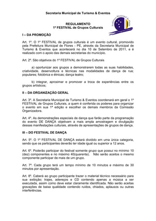 Secretaria Municipal de Turismo & Eventos


                             REGULAMENTO
                     1º FESTIVAL de Grupos Culturais

I – DA PROMOÇÃO

Art. 1º. O 1º FESTIVAL de grupos culturais é um evento cultural, promovido
pela Prefeitura Municipal de Flores - PE, através da Secretaria Municipal de
Turismo & Eventos que acontecerá no dia 10 de Setembro de 2011, e é
realizado com o apoio das demais secretarias do município.

Art. 2º. São objetivos do 1º FESTIVAL de Grupos Culturais

        a) oportunizar aos grupos a demonstrarem todas as suas habilidades,
criatividade, desenvoltura e técnicas nas modalidades de dança de rua;
populares; folclórica e étnicas; dança teatro;

      b) integrar, aproximar e promover a troca de experiências entre os
grupos artísticos;

II – DA ORGANIZAÇÃO GERAL

Art. 3º. A Secretaria Municipal de Turismo & Eventos coordenará em geral o 1º
FESTIVAL de Grupos Culturais, a quem é conferida os poderes para organizar
o evento em sua 1ª edição e escolher os demais membros da Comissão
Organizadora.

Art. 4º. As demonstrações especiais de dança que farão parte da programação
do evento DE DANÇA objetivam a mais ampla amostragem e divulgação
dessas manifestações culturais, através de apresentações de grupos de dança.

III – DO FESTIVAL DE DANÇA

Art. 5º. O 1º FESTIVAL DE DANÇA estará dividido em uma única categoria,
sendo que os participantes deverão ter idade igual ou superior a 12 anos.

Art. 6º. Poderão participar do festival somente grupo que possui no mínimo 10
(dez) componentes e no máximo 40(quarenta). Não serão aceitos o mesmo
componente participar de mais de um grupo.

Art. 7º. Cada grupo terá um tempo mínimo de 10 minutos e máximo de 30
minutos por apresentação.

Art. 8º. Caberá ao grupo participante trazer o material técnico necessário para
sua exibição; trajes, adereços e CD contendo apenas a música a ser
executada, assim como deve estar claramente identificada. Não serão aceitas
gravações de baixa qualidade contendo ruídos, chiados, aplausos ou outras
interferências.
 