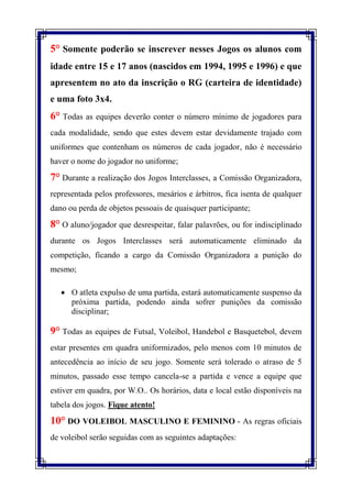 5° Somente poderão se inscrever nesses Jogos os alunos com
idade entre 15 e 17 anos (nascidos em 1994, 1995 e 1996) e que
apresentem no ato da inscrição o RG (carteira de identidade)
e uma foto 3x4.
6° Todas as equipes deverão conter o número mínimo de jogadores para
cada modalidade, sendo que estes devem estar devidamente trajado com
uniformes que contenham os números de cada jogador, não é necessário
haver o nome do jogador no uniforme;

7° Durante a realização dos Jogos Interclasses, a Comissão Organizadora,
representada pelos professores, mesários e árbitros, fica isenta de qualquer
dano ou perda de objetos pessoais de quaisquer participante;

8° O aluno/jogador que desrespeitar, falar palavrões, ou for indisciplinado
durante os Jogos Interclasses será automaticamente eliminado da
competição, ficando a cargo da Comissão Organizadora a punição do
mesmo;

    O atleta expulso de uma partida, estará automaticamente suspenso da
     próxima partida, podendo ainda sofrer punições da comissão
     disciplinar;

9° Todas as equipes de Futsal, Voleibol, Handebol e Basquetebol, devem
estar presentes em quadra uniformizados, pelo menos com 10 minutos de
antecedência ao início de seu jogo. Somente será tolerado o atraso de 5
minutos, passado esse tempo cancela-se a partida e vence a equipe que
estiver em quadra, por W.O.. Os horários, data e local estão disponíveis na
tabela dos jogos. Fique atento!
10° DO VOLEIBOL MASCULINO E FEMININO - As regras oficiais
de voleibol serão seguidas com as seguintes adaptações:
 