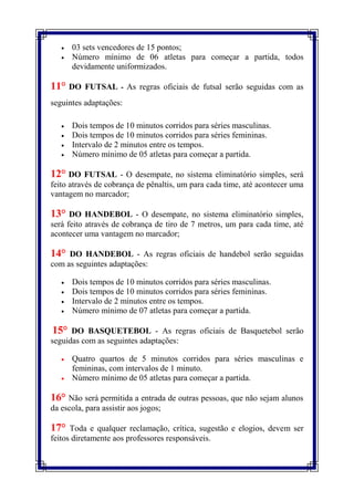    03 sets vencedores de 15 pontos;
      Número mínimo de 06 atletas para começar a partida, todos
       devidamente uniformizados.

11°    DO FUTSAL - As regras oficiais de futsal serão seguidas com as
seguintes adaptações:

      Dois tempos de 10 minutos corridos para séries masculinas.
      Dois tempos de 10 minutos corridos para séries femininas.
      Intervalo de 2 minutos entre os tempos.
      Número mínimo de 05 atletas para começar a partida.

12° DO FUTSAL        - O desempate, no sistema eliminatório simples, será
feito através de cobrança de pênaltis, um para cada time, até acontecer uma
vantagem no marcador;

13°   DO HANDEBOL - O desempate, no sistema eliminatório simples,
será feito através de cobrança de tiro de 7 metros, um para cada time, até
acontecer uma vantagem no marcador;

14°  DO HANDEBOL - As regras oficiais de handebol serão seguidas
com as seguintes adaptações:

      Dois tempos de 10 minutos corridos para séries masculinas.
      Dois tempos de 10 minutos corridos para séries femininas.
      Intervalo de 2 minutos entre os tempos.
      Número mínimo de 07 atletas para começar a partida.

15°   DO BASQUETEBOL - As regras oficiais de Basquetebol serão
seguidas com as seguintes adaptações:

      Quatro quartos de 5 minutos corridos para séries masculinas e
       femininas, com intervalos de 1 minuto.
      Número mínimo de 05 atletas para começar a partida.

16° Não será permitida a entrada de outras pessoas, que não sejam alunos
da escola, para assistir aos jogos;

17°   Toda e qualquer reclamação, crítica, sugestão e elogios, devem ser
feitos diretamente aos professores responsáveis.
 
