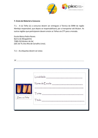 7. Envio do Material a Concurso

7.1. - A (s) Telha (s) a concurso devem ser entregues à Técnica da EMM da região
Alentejo responsável, que depois se responsabilizará, por a transportar até Alcácer. As
outras regiões que participarem devem enviar as Telhas via CTT para a morada:

Escola Básica Pedro Nunes
Bairro do Morgadinho
7580-210 Alcácer do Sal
(A/C de TIL Ana Rita de Carvalho Lince).


7.2. – As etiquetas devem ser estas:



 ........................................................................................................................................
 