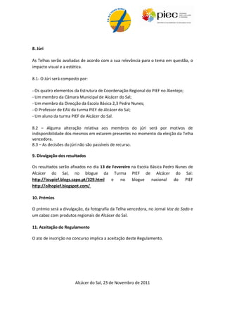 8. Júri

As Telhas serão avaliadas de acordo com a sua relevância para o tema em questão, o
impacto visual e a estética.

8.1- O Júri será composto por:

- Todos os elementos da equipa de Coordenação Regional do Alentejo do PIEC;
- Um membro da Câmara Municipal de Alcácer do Sal;
- Um membro da Direcção da Escola Básica 2,3 Pedro Nunes;
- O Professor de EAV da turma PIEF de Alcácer do Sal;
- Um aluno da turma PIEF de Alcácer do Sal.

8.2 – Alguma alteração relativa aos membros do júri será por motivos de
indisponibilidade dos mesmos em estarem presentes no momento da eleição da Telha
vencedora.
8.3 – As decisões do júri não são passíveis de recurso.

9. Divulgação dos resultados

Os resultados serão afixados no dia 13 de Fevereiro na Escola Básica Pedro Nunes de
Alcácer do Sal, no blogue da Turma PIEF de Alcácer do Sal:
http://toupief.blogs.sapo.pt/329.html    e    no    blogue     nacional do     PIEF
http://olhopief.blogspot.com/

10. Prémios

O prémio será a divulgação, da fotografia da Telha vencedora, no Jornal Voz do Sado e
um cabaz com produtos regionais de Alcácer do Sal.

11. Aceitação do Regulamento

O ato de inscrição no concurso implica a aceitação deste Regulamento.




                       Alcácer do Sal, 23 de Novembro de 2011
 