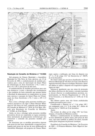 N.o 54 — 17 de Março de 2005                 DIÁRIO DA REPÚBLICA — I SÉRIE-B                                 2389




Resolução do Conselho de Ministros n.o 73/2005            cipal, sujeita a ratificação, por força do disposto nos
                                                          n.os 1 e 9 do artigo 112.o do Decreto-Lei n.o 380/99,
   Sob proposta da Câmara Municipal, a Assembleia         de 22 de Setembro.
Municipal de Vila Nova de Gaia aprovou, em 19 de             De referir ainda que nas áreas classificadas no Plano
Fevereiro de 2004, o estabelecimento de medidas pre-      Director Municipal de Vila Nova de Gaia como Reserva
ventivas para a área de intervenção do futuro Plano       Agrícola Nacional, Reserva Ecológica Nacional e domí-
de Urbanização da Zona Envolvente à VL 3 entre a          nio hídrico se aplica o disposto nos respectivos regimes
EN 1-15 e o IC 2, pelo prazo de dois anos.                legais em vigor.
   O estabelecimento de medidas preventivas para esta        Salienta-se igualmente que nas zonas de protecção
área destina-se a evitar a alteração das circunstâncias   das linhas eléctricas de alta tensão e estradas nacionais
e das condições de facto existentes que possam limitar    se devem observar os condicionalismos previstos, res-
a liberdade de planeamento ou comprometer ou tornar       pectivamente, no Decreto Regulamentar n.o 1/92, de
mais onerosa a execução do futuro Plano de Urbani-        18 de Fevereiro, e no Decreto-Lei n.o 13/94, de 15 de
zação da Zona Envolvente à VL 3 entre a EN 1-15           Janeiro.
e o IC 2.                                                    Nos últimos quatro anos não foram estabelecidas
   Para a área a abranger pelas presentes medidas pre-    medidas preventivas para a área.
ventivas encontra-se em vigor o Plano Director Muni-         Considerando o disposto no n.o 3 do artigo 109.o,
cipal de Vila Nova de Gaia, ratificado pela Resolução     em conjugação com o n.o 8 do artigo 80.o, ambos do
do Conselho de Ministros n.o 28/94, de 6 de Maio, alte-   Decreto-Lei n.o 380/99, de 22 de Setembro:
rado pela Resolução do Conselho de Ministros                 Assim:
n.o 33/2001, de 30 de Março.                                 Nos termos da alínea g) do artigo 199.o da Cons-
   Assim, na área a abranger pelas presentes medidas      tituição, o Conselho de Ministros resolve:
preventivas devem ser respeitadas as regras constantes       Ratificar o estabelecimento de medidas preventivas
deste instrumento de planeamento territorial que não
                                                          na área delimitada na planta anexa, pelo prazo de dois
contrariem o conteúdo das presentes medidas pre-
                                                          anos, cujo texto também se publica em anexo, fazendo
ventivas.
                                                          ambos parte integrante da presente resolução.
   De mencionar que as medidas preventivas vigoram
pelo prazo de dois anos, dependendo a respectiva pror-       Presidência do Conselho de Ministros, 2 de Fevereiro
rogação pelo prazo de um ano de nova deliberação da       de 2005. — O Primeiro-Ministro, Pedro Miguel de San-
Assembleia Municipal, sob proposta da Câmara Muni-        tana Lopes.
 