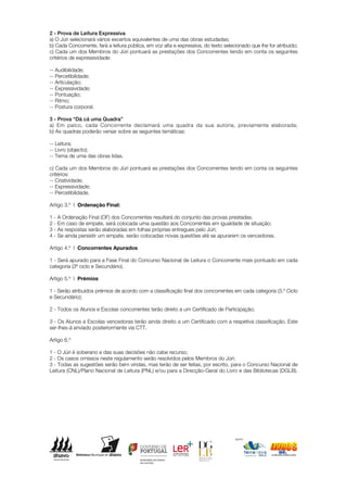 2 - Prova de Leitura Expressiva
a) O Júri selecionará vários excertos equivalentes de uma das obras estudadas;
b) Cada Concorrente, fará a leitura pública, em voz alta e expressiva, do texto selecionado que lhe for atribuído;
c) Cada um dos Membros do Júri pontuará as prestações dos Concorrentes tendo em conta os seguintes
critérios de expressividade:

-- Audibilidade;
-- Percetibilidade;
-- Articulação;
-- Expressividade;
-- Pontuação;
-- Ritmo;
-- Postura corporal.

3 - Prova “Dá cá uma Quadra”
a) Em palco, cada Concorrente declamará uma quadra da sua autoria, previamente elaborada;
b) As quadras poderão versar sobre as seguintes temáticas:

-- Leitura;
-- Livro (objecto);
-- Tema de uma das obras lidas.

c) Cada um dos Membros do Júri pontuará as prestações dos Concorrentes tendo em conta os seguintes
critérios:
-- Criatividade;
-- Expressividade;
-- Percetibilidade.

Artigo 3.º | Ordenação Final:

1 - A Ordenação Final (OF) dos Concorrentes resultará do conjunto das provas prestadas.
2 - Em caso de empate, será colocada uma questão aos Concorrentes em igualdade de situação;
3 - As respostas serão elaboradas em folhas próprias entregues pelo Júri;
4 - Se ainda persistir um empate, serão colocadas novas questões até se apurarem os vencedores.

Artigo 4.º | Concorrentes Apurados

1 - Será apurado para a Fase Final do Concurso Nacional de Leitura o Concorrente mais pontuado em cada
categoria (3º ciclo e Secundário).

Artigo 5.º | Prémios

1 - Serão atribuídos prémios de acordo com a classificação final dos concorrentes em cada categoria (3.º Ciclo
e Secundário);

2 - Todos os Alunos e Escolas concorrentes terão direito a um Certificado de Participação;

3 - Os Alunos e Escolas vencedoras terão ainda direito a um Certificado com a respetiva classificação. Este
ser-lhes-á enviado posteriormente via CTT.

Artigo 6.º

1 - O Júri é soberano e das suas decisões não cabe recurso;
2 - Os casos omissos neste regulamento serão resolvidos pelos Membros do Júri;
3 - Todas as sugestões serão bem vindas, mas terão de ser feitas, por escrito, para o Concurso Nacional de
Leitura (CNL)/Plano Nacional de Leitura (PNL) e/ou para a Direcção-Geral do Livro e das Bibliotecas (DGLB).




                                                                                     apoio:
 