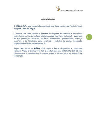 REGULAMENTO RÉGUA CUP



                                  APRESENTAÇÃO



O RÉGUA CUP é uma competição organizada pelo Departamento de Futebol Juvenil
do Sport Clube da Régua.

O torneio tem como objetivo o fomento do desporto de formação e dos valores
implícitos na prática de qualquer disciplina desportiva, tanto individual: - superação   3
da sua prestação, iniciativa, paciência, honestidade, perseverança, esforço,
sacrifício e de tolerância; como coletivos: - trabalho de equipa, integração,
respeito aos árbitros e adversários, etc.

Sejam bem vindos ao RÉGUA CUP, sorte e êxitos desportivos e, sobretudo
pessoais. Alguns e algumas irão ter a oportunidade de, juntamente com os seus
companheiros e companheiras de equipa, passar a formar parte do palmarés da
competição.
 