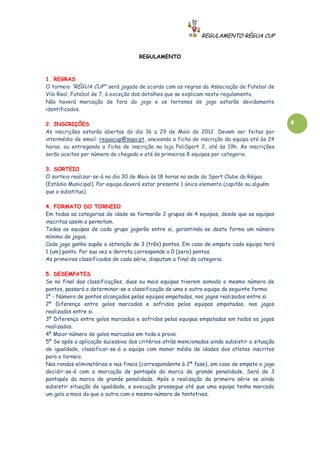 REGULAMENTO RÉGUA CUP


                                     REGULAMENTO



1. REGRAS
O torneio “RÉGUA CUP” será jogado de acordo com as regras da Associação de Futebol de
Vila Real, Futebol de 7, à exceção dos detalhes que se explicam neste regulamento.
Não haverá marcação de fora do jogo e os terrenos de jogo estarão devidamente
identificados.

2. INSCRIÇÕES                                                                                 4
As inscrições estarão abertas do dia 16 a 29 de Maio de 2012. Devem ser feitas por
intermédio de email: reguacup@sapo.pt, anexando a ficha de inscrição da equipa até às 24
horas, ou entregando a ficha de inscrição na loja PoliSport 2, até às 19h. As inscrições
serão aceites por número de chegada e até às primeiras 8 equipas por categoria.

3. SORTEIO
O sorteio realizar-se-á no dia 30 de Maio às 18 horas na sede do Sport Clube da Régua
(Estádio Municipal). Por equipa deverá estar presente 1 único elemento (capitão ou alguém
que o substitua).

4. FORMATO DO TORNEIO
Em todas as categorias de idade se formarão 2 grupos de 4 equipas, desde que as equipas
inscritas assim o permitam.
Todas as equipas de cada grupo jogarão entre si, garantindo-se desta forma um número
mínimo de jogos.
Cada jogo ganho supõe a obtenção de 3 (três) pontos. Em caso de empate cada equipa terá
1 (um) ponto. Por sua vez a derrota corresponde a 0 (zero) pontos.
As primeiras classificadas de cada série, disputam a final da categoria.

5. DESEMPATES
Se no final das classificações, duas ou mais equipas tiverem somado o mesmo número de
pontos, passará a determinar-se a classificação de uma e outra equipa da seguinte forma:
1º - Número de pontos alcançados pelas equipas empatadas, nos jogos realizados entre si.
2º Diferença entre golos marcados e sofridos pelas equipas empatadas, nos jogos
realizados entre si.
3º Diferença entre golos marcados e sofridos pelas equipas empatadas em todos os jogos
realizados.
4º Maior número de golos marcados em toda a prova.
5º Se após a aplicação sucessiva dos critérios atrás mencionados ainda subsistir a situação
de igualdade, classificar-se-á a equipa com menor média de idades dos atletas inscritos
para o torneio.
Nas rondas eliminatórias e nas finais (correspondente à 2ª fase), em caso de empate o jogo
decidir-se-á com a marcação de pontapés da marca de grande penalidade. Será de 3
pontapés da marca de grande penalidade. Após a realização da primeira série se ainda
subsistir situação de igualdade, a execução prossegue até que uma equipa tenha marcado
um golo a mais do que a outra com o mesmo número de tentativas.
 