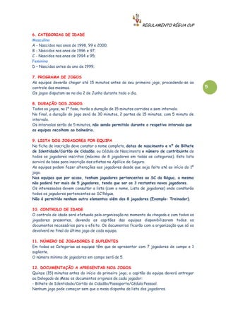REGULAMENTO RÉGUA CUP

6. CATEGORIAS DE IDADE
Masculino
A - Nascidos nos anos de 1998, 99 e 2000;
B - Nascidos nos anos de 1996 e 97;
C - Nascidos nos anos de 1994 e 95;
Feminino
D – Nascidas antes do ano de 1999;

7. PROGRAMA DE JOGOS
As equipas deverão chegar até 15 minutos antes do seu primeiro jogo, procedendo-se ao
controle das mesmas.                                                                        5
Os jogos disputam-se no dia 2 de Junho durante todo o dia.

8. DURAÇÃO DOS JOGOS
Todos os jogos, na 1º fase, terão a duração de 15 minutos corridos e sem intervalo.
Na final, a duração do jogo será de 30 minutos, 2 partes de 15 minutos, com 5 minuto de
intervalo.
Os intervalos serão de 5 minutos, não sendo permitido durante o respetivo intervalo que
as equipas recolham ao balneário.

9. LISTA DOS JOGADORES POR EQUIPA
Na ficha de inscrição deve constar o nome completo, datas de nascimento e nº de Bilhete
de Identidade/Cartão de Cidadão, ou Cédula de Nascimento e número de contribuinte de
todos os jogadores inscritos (máximo de 8 jogadores em todas as categorias). Esta lista
servirá de base para inscrição dos atletas na Apólice de Seguro.
As equipas podem fazer alterações aos jogadores desde que seja feito até ao início do 1º
jogo.
Nas equipas que por acaso, tenham jogadores pertencentes ao SC da Régua, a mesma
não poderá ter mais de 5 jogadores, tendo que ser os 3 restantes novos jogadores.
Os interessados devem consultar a lista (com o nome, Lista de jogadores) onde constarão
todos os jogadores pertencentes ao SC Régua.
Não é permitido nenhum outro elementos além dos 8 jogadores (Exemplo: Treinador).

10. CONTROLO DE IDADE
O controlo de idade será efetuado pela organização no momento da chegada e com todos os
jogadores presentes, devendo os capitães das equipas disponibilizarem todos os
documentos necessários para o efeito. Os documentos ficarão com a organização que só os
devolverá no final do último jogo de cada equipa.

11. NÚMERO DE JOGADORES E SUPLENTES
Em todas as Categorias as equipas têm que se apresentar com 7 jogadores de campo e 1
suplente.
O número mínimo de jogadores em campo será de 5.

12. DOCUMENTAÇÃO A APRESENTAR NOS JOGOS
Quinze (15) minutos antes do início do primeiro jogo, o capitão da equipa deverá entregar
ao Delegado de Mesa os documentos originais de cada jogador:
- Bilhete de Identidade/Cartão de Cidadão/Passaporte/Cédula Pessoal.
Nenhum jogo pode começar sem que a mesa disponha da lista dos jogadores.
 