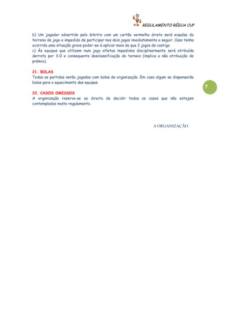 REGULAMENTO RÉGUA CUP

b) Um jogador advertido pelo árbitro com um cartão vermelho direto será expulso do
terreno de jogo e impedido de participar nos dois jogos imediatamente a seguir. Caso tenha
ocorrido uma situação grave poder-se-á aplicar mais do que 2 jogos de castigo.
c) Às equipas que utilizem num jogo atletas impedidos disciplinarmente será atribuída
derrota por 3-0 e consequente desclassificação do torneio (implica a não atribuição de
prémio).

21. BOLAS
Todas as partidas serão jogadas com bolas da organização. Em caso algum se dispensarão
bolas para o aquecimento das equipas.
                                                                                             7
22. CASOS OMISSOS
A organização reserva-se ao direito de decidir todos os casos que não estejam
contemplados neste regulamento.




                                                                   A ORGANIZAÇÃO
 