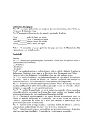 Composição das equipes:
Art. 10º - A equipe participante será composta por um representante, alunos/atletas ou
Professores de Educação Física.
Art. 11º as equipes serão compostas das seguintes quantidades de atletas.

Futsal __________serão 10 alunos por equipes
Vôlei ___________serão 12 alunos por equipes
Handebol _______serão 12 alunos por equipes
Peteca__________serão 2 alunos por duplas

Nota 1 - O aluno/atleta só poderá participar dos jogos escolares de Malacacheta 2012
representando a sua unidade escolar.

Capítulo IV

Sanções:
Art. 1º - Todos os participantes dos jogos escolares de Malacacheta 2012 poderão sofrer as
seguintes sanções disciplinares:
_ Advertência;
_ Suspensão;
_ Exclusão.
Art. 2º - As sanções disciplinares serão aplicadas a critério exclusivo da Junta Disciplinar e
da Comissão Disciplinar, observando-se as disposições deste Regulamento e do Código.
Parágrafo único: Das decisões da Comissão Disciplinar não cabe qualquer recurso.
Art. 3º - As sanções disciplinares entrarão automaticamente em vigor a partir da divulgação
por escrito. Todas as decisões das Juntas e da Comissão Disciplinar serão entregue ao
professor de educação física da escola que a equipe pertence para cumprimento.
Art. 4º - As sanções disciplinares terão vigência durante o período de realização dos jogos
escolares de Malacacheta 2012. Dependendo da gravidade, poderão ser estendidas a futuras
competições organizadas por esta equipe organizadora.
Art. 5º - A expulsão/desqualificação por ato de indisciplina (agressão, ofensas morais) de
competidor, técnico, responsável ou dirigente, bem como conflitos entre torcidas, poderá
implicar em eliminação dos jogos escolares de Malacacheta de 2012.
Art. 6º - No caso de algum responsável por equipe, impetrar recurso contra outra, em
função de possível transgressão ao Regulamento, este recurso deverá ser entregue à
Comissão Organizadora, por escrito, até 48 horas após o término da partida/prova, sendo
que o ônus da prova cabe ao denunciante.
Art. 7º - Recurso quanto à irregularidade de aluno/atleta poderá dar entrada na Comissão
Organizadora a qualquer tempo, cabendo o ônus da prova ao denunciante.
Art. 8º - Dirigentes, professores ou alunos/atletas, que apresentarem protestos descabidos,
injuriosos, ou críticas infundadas à Organização do evento, poderão ser punidos.
 