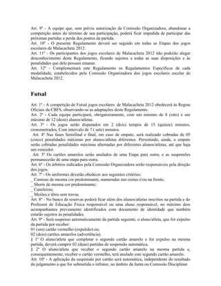 Art. 9º - A equipe que, sem prévia autorização da Comissão Organizadora, abandonar a
competição antes do término de sua participação, poderá ficar impedida de participar das
próximas partidas e perda dos pontos da partida.
Art. 10º - O presente Regulamento deverá ser seguido em todas as Etapas dos jogos
escolares de Malacacheta 2012.
Art. 11º - Os participantes dos jogos escolares de Malacacheta 2012 não poderão alegar
desconhecimento deste Regulamento, ficando sujeitos a todas as suas disposições e às
penalidades que dele possam emanar.
Art. 12º - Complementará este Regulamento os Regulamentos Específicos de cada
modalidade, estabelecidos pela Comissão Organizadora dos jogos escolares escolar de
Malacacheta 2012.


Futsal
Art. 1º - A competição de Futsal jogos escolares de Malacacheta 2012 obedecerá às Regras
Oficiais da CBFS, observando-se as adaptações deste Regulamento.
Art. 2º - Cada equipe participará, obrigatoriamente, com um mínimo de 8 (oito) e um
máximo de 12 (doze) alunos/atletas.
Art. 3º - Os jogos serão disputados em 2 (dois) tempos de 15 (quinze) minutos,
cronometrados, Com intervalo de 7 ( sete) minutos.
 Art. 4º Nas fases Semifinal e final, em caso de empate, será realizado cobradas de 05
(cinco) penalidades máximas por alunos/atletas diferentes. Persistindo, ainda, o empate
serão cobradas penalidades máximas alternadas por diferentes alunos/atletas, até que haja
um vencedor.
 Art. 5º Os cartões amarelos serão anulados de uma Etapa para outra; e as suspensões
permanecerão de uma etapa para outra.
Art. 6º - Os árbitros indicados pela Comissão Organizadora serão responsáveis pela direção
dos jogos.
Art. 7º - Os uniformes deverão obedecer aos seguintes critérios:
_ Camisas de mesma cor predominante, numeradas nas costas e/ou na frente;
_ Shorts de mesma cor predominante;
_ Caneleiras;
_ Meiões e tênis sem travas.
Art. 8º - No banco de reservas poderá ficar além dos alunos/atletas inscritos na partida e do
Professor de Educação Física responsável ou uma aluno responsável, no máximo dois
acompanhantes previamente identificados com documento de identidade que também
estarão sujeitos às penalidades.
Art. 9º - Será suspenso automaticamente da partida seguinte, o aluno/atleta, que for expulso
da partida por receber:
01 (um) cartão vermelho (expulsão) ou;
02 (dois) cartões amarelos (advertência).
§ 1º O aluno/atleta que completar o segundo cartão amarelo e for expulso na mesma
partida, deverá cumprir 02 (duas) partidas de suspensão automática.
§ 2º O aluno/atleta que receber o segundo cartão amarelo na mesma partida e,
consequentemente, receber o cartão vermelho, terá anulado este segundo cartão amarelo.
Art. 10º - A aplicação da suspensão por cartão será automática, independente do resultado
do julgamento a que for submetida o infrator, no âmbito da Junta ou Comissão Disciplinar.
 