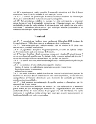 Art. 11º - A contagem de cartões, para fins de suspensão automática, será feita de forma
cumulativa. Os cartões serão anulados de uma etapa para a outra.
Art. 12º - O controle da quantificação de cartões recebidos independe de comunicação
oficial, é de responsabilidade exclusiva das equipes participantes.
Art. 13º - Será considerada perdedora por ausência (w x o) a equipe que não se apresentar
para a disputa, no local de competição, no máximo até 15 (quinze) minutos após o horário
estabelecido através dos meios oficiais de divulgação que será estabelecida pela equipe
realizadora. O resultado da partida será de 2 gols a zero para a equipe que comparecer no
horário estabelecido pela equipe organizadora.


                            Handebol
Art. 1º - A competição de Handebol jogos escolares de Malacacheta 2012 obedecerá às
Regras Oficiais da CBHb, observando-se as adaptações deste regulamento.
Art. 2º - Cada equipe participará, obrigatoriamente, com um mínimo de 10 (dez) e um
máximo de 14 (quatorze) alunos/atletas.
Art. 3º - Os jogos terão a duração de 40 (quarenta) minutos, divididos em 2 (dois). Tempos
de 20 (vinte) minutos cada com intervalo de 8 minutos.
Art. 4º Nas fases Semifinal e final, em caso de empate, será cobrados 05 (cinco) tiros de 7
metros por alunos/atletas diferentes. Persistindo, ainda, o empate será cobrado tiros de 7
metros alternados por diferentes alunos/atletas, até que haja um vencedor.
Art. 5º - Os árbitros indicados pela Comissão Organizadora serão responsáveis pela direção
dos jogos.
Art. 6º - Os uniformes deverão obedecer aos seguintes critérios:
_ Camisas de mesma cor predominante, numeradas nas costas e/ou na frente;
_ Shorts de mesma cor predominante;
_ Meia e tênis sem travas.
Art. 7º - No banco de reservas poderá ficar além dos alunos/atletas inscritos na partida e do
Professor de Educação Física responsável ou uma aluno responsável, no máximo dois
acompanhantes previamente identificados com documento de identidade que também
estarão sujeitos às penalidades.
Art. 8º - Será suspenso automaticamente da partida seguinte, o aluno/atleta, que for
desqualificado de uma partida.
Art. 13º - Será considerada perdedora por ausência (w x o) a equipe que não se apresentar
para a disputa, no local de competição, no máximo até 15 (quinze) minutos após o horário
estabelecido através dos meios oficiais de divulgação que será estabelecida pela equipe
realizadora. O resultado da partida será de 2 gols a zero para a equipe que comparecer no
horário estabelecido pela equipe organizadora.
 