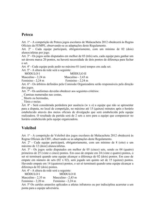 Peteca
Art. 1º - A competição de Peteca jogos escolares de Malacacheta 2012 obedecerá às Regras
Oficiais da FEMPE, observando-se as adaptações deste Regulamento.
Art. 2º - Cada equipe participará, obrigatoriamente, com um mínimo de 02 (dois)
alunos/atletas por jogo.
Art. 3º - Os jogos serão disputados em melhor de 03 (três) sets, cada equipe para ganhar um
set devera marca 20 pontos, na haverá necessidade de dois pontos de diferença para fechar
o set.
Art. 4º - Cada equipe pode pedir no máximo 01 (um) tempos em cada set.
Art. 5º - A altura da rede será a seguinte:
   MÓDULO I                               MÓDULO II
Masculino - 2,24 m                   Masculino - 2,43 m
Feminino - 2,24 m                     Feminino - 2,24 m
Art. 6º - Os árbitros definidos pela Comissão Organizadora serão responsáveis pela direção
dos jogos.
Art. 7º - Os uniformes deverão obedecer aos seguintes critérios:
_ Camisas numeradas nas costas,
_ Shorts ou bermudas,
_ Tênis e meias.
Art. 8º - Será considerada perdedora por ausência (w x o) a equipe que não se apresentar
para a disputa, no local de competição, no máximo até 15 (quinze) minutos após o horário
estabelecido através dos meios oficiais de divulgação que será estabelecida pela equipe
realizadora. O resultado da partida será de 2 sets a zero para a equipe que comparecer no
horário estabelecido pela equipe organizadora.

Voleibol
Art. 1º - A competição de Voleibol dos jogos escolares de Malacacheta 2012 obedecerá às
Regras Oficiais da CBV, observando-se as adaptações deste Regulamento.
Art. 2º - Cada equipe participará, obrigatoriamente, com um mínimo de 8 (oito) e um
máximo de 12 (doze) alunos/atletas.
Art. 3º - Os jogos serão disputados em melhor de 05 (cinco) sets, sendo os 04 (quatro)
primeiros de 25 (vinte e cinco) pontos. Em caso de empate em 24 (vinte e quatro) pontos, o
set só terminará quando uma equipe alcançar a diferença de 02 (dois) pontos. Em caso de
empate em número de sets (02 x 02), será jogado um quinto set de 15 (quinze) pontos.
Havendo empate em 14 (quatorze) pontos, o set só terminará quando uma equipe alcançar a
diferença de 02 (dois) pontos.
Art. 4º - A altura da rede será a seguinte:
   MÓDULO I                      MÓDULO II
Masculino - 2,35 m         Masculino - 2,43 m
Feminino - 2,20 m           Feminino - 2,24 m
Art. 5º Os cartões amarelos aplicados a atletas infratores ou por indisciplina acarretar a um
ponta para a equipe adversária.
 