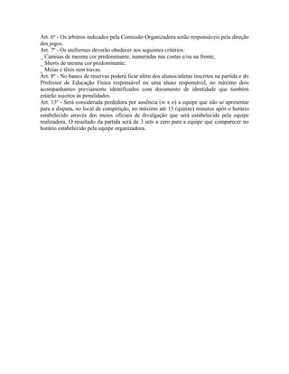 Art. 6º - Os árbitros indicados pela Comissão Organizadora serão responsáveis pela direção
dos jogos.
Art. 7º - Os uniformes deverão obedecer aos seguintes critérios:
_ Camisas de mesma cor predominante, numeradas nas costas e/ou na frente;
_ Shorts de mesma cor predominante;
_ Meias e tênis sem travas.
Art. 8º - No banco de reservas poderá ficar além dos alunos/atletas inscritos na partida e do
Professor de Educação Física responsável ou uma aluno responsável, no máximo dois
acompanhantes previamente identificados com documento de identidade que também
estarão sujeitos às penalidades.
Art. 13º - Será considerada perdedora por ausência (w x o) a equipe que não se apresentar
para a disputa, no local de competição, no máximo até 15 (quinze) minutos após o horário
estabelecido através dos meios oficiais de divulgação que será estabelecida pela equipe
realizadora. O resultado da partida será de 3 sets a zero para a equipe que comparecer no
horário estabelecido pela equipe organizadora.
 