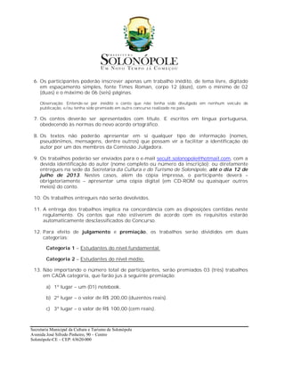 6. Os participantes poderão inscrever apenas um trabalho inédito, de tema livre, digitado
    em espaçamento simples, fonte Times Roman, corpo 12 (doze), com o mínimo de 02
    (duas) e o máximo de 06 (seis) páginas.

     Observação: Entende-se por inédito o conto que não tenha sido divulgado em nenhum veículo de
     publicação, e/ou tenha sido premiado em outro concurso realizado no país.

 7. Os contos deverão ser apresentados com título. E escritos em língua portuguesa,
    obedecendo às normas do novo acordo ortográfico.

 8. Os textos não poderão apresentar em si qualquer tipo de informação (nomes,
    pseudônimos, mensagens, dentre outros) que possam vir a facilitar a identificação do
    autor por um dos membros da Comissão Julgadora.

 9. Os trabalhos poderão ser enviados para o e-mail secult.solonopole@hotmail.com, com a
    devida identificação do autor (nome completo ou número da inscrição); ou diretamente
    entregues na sede da Secretaria da Cultura e do Turismo de Solonópole, até o dia 12 de
    julho de 2013. Nestes casos, além da cópia impressa, o participante deverá –
    obrigatoriamente – apresentar uma cópia digital (em CD-ROM ou quaisquer outros
    meios) do conto.

 10. Os trabalhos entregues não serão devolvidos.

 11. A entrega dos trabalhos implica na concordância com as disposições contidas neste
     regulamento. Os contos que não estiverem de acordo com os requisitos estarão
     automaticamente desclassificados do Concurso.

 12. Para efeito de julgamento e premiação, os trabalhos serão divididos em duas
     categorias:

        Categoria 1 – Estudantes do nível fundamental;

        Categoria 2 – Estudantes do nível médio;

 13. Não importando o número total de participantes, serão premiados 03 (três) trabalhos
     em CADA categoria, que farão jus à seguinte premiação:

        a) 1º lugar – um (01) notebook.

        b) 2º lugar – o valor de R$ 200,00 (duzentos reais).

        c) 3º lugar – o valor de R$ 100,00 (cem reais).



Secretaria Municipal da Cultura e Turismo de Solonópole
Avenida José Sifredo Pinheiro, 90 – Centro
Solonópole-CE – CEP: 63620-000
 
