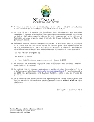 14. A seleção será feita por uma comissão julgadora composta por três (03) nomes ligados
     à área educacional e de reconhecida capacidade artístico-cultural.

 15. Os critérios para a escolha dos vencedores serão estabelecidos pela Comissão
     Julgadora. A título de informação, os contos receberão notas individuais e fracionadas
     de 5,00 a 10,00, observando os critérios de: estilo, organização, clareza de ideias e
     fidelidade ao tema proposto, nova ortografia da língua portuguesa, e figura do
     personagem central.

 16. Durante o processo seletivo, serão pré-selecionados – a critério da Comissão Julgadora
     – os contos que se destacarem dentre os demais, para uma segunda fase de
     apreciação, quando então receberão novas notas. Em caso de empate no somatório de
     notas, dar-se-á uma classificação observando-se os seguintes critérios de desempate:

        a) Nota Final do 2º julgador (a);

        b) Frequencia escolar;

        c) Notas do boletim escolar do primeiro semestre do ano de 2013;

 17. As decisões da Comissão Julgadora serão irrevogáveis, não cabendo, portanto,
     recursos contra as mesmas.

 18. O resultado final do Concurso será publicado no blog oficial da Secretaria da Cultura
     e do Turismo de Solonópole (http://secultursolonopole.blogspot.com.br/), no mês de outubro
     de 2013. Na oportunidade, será divulgada também a data e local de entrega da
     premiação.

 19. Os autores inscritos desde já autorizam a publicação dos contos e utilização de sua
     imagem, bem como têm ciência de que não poderão requerer Direitos Autorais sobre
     os mesmos.



                                                              Solonópole, 10 de Abril de 2013




Secretaria Municipal da Cultura e Turismo de Solonópole
Avenida José Sifredo Pinheiro, 90 – Centro
Solonópole-CE – CEP: 63620-000
 