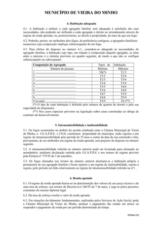MUNICÍPIO DE VIEIRA DO MINHO
4. Habitação adequada
4.1. A habitação a atribuir a cada agregado familiar será adequada à satisfação das suas
necessidades, não podendo ser atribuído a cada agregado o direito ao arrendamento através do
regime de renda apoiada, ou, posteriormente, ao direito à propriedade, de mais do que um fogo.
4.2. Poderão, porém, ser atribuídos dois fogos, de preferência contíguos, a agregados familiares
numerosos cuja composição implique sobreocupação de um fogo.
4.3. Para efeitos do disposto no número 4.1., considera-se adequada às necessidades do
agregado familiar, a habitação cujo tipo, em relação à composição daquele agregado, se situe
entre o máximo e o mínimo previstos no quadro seguinte, de modo a que não se verifique
sobreocupação ou subocupação:
Composição do Agregado
Tipos de habitação
Número de pessoas
Mínima
Máximo
1 ......................................................
T0(*)
T1/2
2 ......................................................
T1/2
T2/4
3 ......................................................
T2/3
T3/6
4 ......................................................
T2/4
T3/6
5 ......................................................
T3/5
T4/8
6 ......................................................
T3/6
T4/8
7 ......................................................
T4/7
T5/9
8 ......................................................
T4/8
T5/9
9 ou mais ........................................
T5/9
T6 (**)
(*) O tipo de cada habitação é definido pelo número de quartos de dormir e pela sua
capacidade de alojamento.
(**) Nos casos especiais previstos na legislação sobre casas construídas ao abrigo de
contratos de desenvolvimento
5. Intransmissibilidade e inalienabilidade
5.1. Os fogos construídos no âmbito do acordo celebrado entre a Câmara Municipal de Vieira
do Minho, o I.G.A.P.H.E. e I.N.H, constituem propriedade do município, estão sujeitos a um
regime de intransmissibilidade pelo período de 15 anos a contar da data da sua conclusão e têm,
previamente, de ser atribuídos em regime de renda apoiada, sem prejuízo do disposto no número
seguinte.
5.2. A intransmissibilidade referida no número anterior pode ser levantada para alienação ao
arrendatário, mediante declaração emitida pelo I.G.A.P.H.E e nos termos do regime previsto
pela Portaria nº 775/93 de 3 de setembro.
5.3. Os fogos alienados nos termos do número anterior destinam-se a habitação própria e
permanente do seu agregado familiar e ficam sujeitos a um regime de inalienabilidade, sujeito a
registo, pelo período em falta relativamente ao regime de intransmissibilidade referido no nº1 .
6. Renda apoiada
6.1. O regime de renda apoiada baseia-se na determinação dos valores de um preço técnico e de
uma taxa de esforço, nos termos do Decreto-Lei 166/93 de 7 de maio, e rege-se pelos preceitos
constantes do mesmo diploma legal.
6.2. Da taxa de esforço resulta o valor da renda apoiada.
6.3. Em situações devidamente fundamentadas, analisadas pelos Serviços de Ação Social, pode
a Câmara Municipal de Vieira do Minho, perdoar o pagamento das rendas em atraso ou
suspender o pagamento de renda por um período determinado de tempo.
RPMAH R2

 