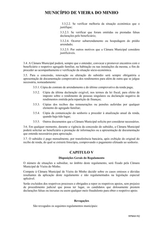 MUNICÍPIO DE VIEIRA DO MINHO
3.3.2.2. Se verificar melhoria da situação económica que o
justifique;
3.3.2.3. Se verificar que foram omitidas ou prestadas falsas
declarações pelo beneficiário;
3.3.2.4. Ocorrer subarrendamento ou hospedagem do prédio
arrendado;
3.3.2.5. Por outros motivos que a Câmara Municipal considere
justificáveis.
3.4. A Câmara Municipal poderá, sempre que o entender, convocar e promover encontros com o
beneficiário e respetivo agregado familiar, na habitação ou nas instalações da mesma, a fim de
proceder ao acompanhamento e verificação da situação sócio-económica.
3.5. Para a concessão, renovação ou alteração do subsídio será sempre obrigatória a
apresentação de documentação comprovativa dos rendimentos para além de outra que se julgue
necessária, nomeadamente:
3.5.1. Cópia do contrato de arrendamento e do último comprovativo da renda paga;
3.5.2.

Cópia da última declaração exigível, nos termos da lei fiscal, para efeito de
imposto sobre o rendimento de pessoas singulares ou declaração negativa de
rendimentos emitida pela repartição de finanças;

3.5.3.

Cópias dos recibos das remunerações ou pensões auferidas por qualquer
elemento do agregado familiar;

3.5.4.

Cópia da comunicação do senhorio a proceder à atualização anual da renda,
quando haja tido lugar;

3.5.5.

Outros documentos que a Câmara Municipal solicite por considerar necessários.

3.6. Em qualquer momento, durante a vigência da concessão do subsídio, a Câmara Municipal
poderá solicitar ao beneficiário a prestação de informações ou a apresentação de documentação
que entenda necessários para apreciação.
3.7. O subsídio é pago mensalmente, por transferência bancária, após exibição do original do
recibo de renda, do qual se extrairá fotocópia, comprovando o pagamento efetuado ao senhorio.

CAPITULO V
Disposições Gerais do Regulamento
O número de situações a subsidiar, no âmbito deste regulamento, será fixado pela Câmara
Municipal de Vieira do Minho.
Compete à Câmara Municipal de Vieira do Minho decidir sobre os casos omissos e dúvidas
resultantes da aplicação deste regulamento e não regulamentados na legislação especial
aplicável.
Serão excluídos dos respetivos processos e obrigados a repor os respetivos apoios, sem prejuízo
de procedimento judicial que possa ter lugar, os candidatos que dolosamente prestem
declarações falsas ou inexatas ou usem qualquer meio fraudulento para obter o respetivo apoio.
Revogações
São revogados os seguintes regulamentos municipais:
RPMAH R2

 