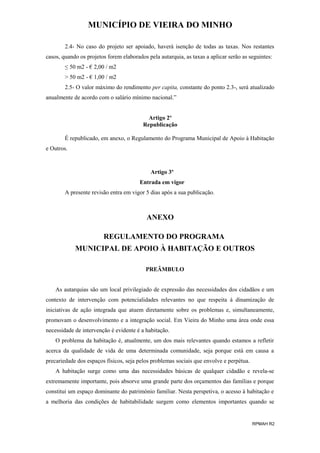 MUNICÍPIO DE VIEIRA DO MINHO
2.4- No caso do projeto ser apoiado, haverá isenção de todas as taxas. Nos restantes
casos, quando os projetos forem elaborados pela autarquia, as taxas a aplicar serão as seguintes:
≤ 50 m2 - € 2,00 / m2
> 50 m2 - € 1,00 / m2
2.5- O valor máximo do rendimento per capita, constante do ponto 2.3-, será atualizado
anualmente de acordo com o salário mínimo nacional.”
Artigo 2º
Republicação
É republicado, em anexo, o Regulamento do Programa Municipal de Apoio à Habitação
e Outros.

Artigo 3º
Entrada em vigor
A presente revisão entra em vigor 5 dias após a sua publicação.

ANEXO
REGULAMENTO DO PROGRAMA
MUNICIPAL DE APOIO À HABITAÇÃO E OUTROS
PREÂMBULO
As autarquias são um local privilegiado de expressão das necessidades dos cidadãos e um
contexto de intervenção com potencialidades relevantes no que respeita à dinamização de
iniciativas de ação integrada que atuem diretamente sobre os problemas e, simultaneamente,
promovam o desenvolvimento e a integração social. Em Vieira do Minho uma área onde essa
necessidade de intervenção é evidente é a habitação.
O problema da habitação é, atualmente, um dos mais relevantes quando estamos a refletir
acerca da qualidade de vida de uma determinada comunidade, seja porque está em causa a
precariedade dos espaços físicos, seja pelos problemas sociais que envolve e perpétua.
A habitação surge como uma das necessidades básicas de qualquer cidadão e revela-se
extremamente importante, pois absorve uma grande parte dos orçamentos das famílias e porque
constitui um espaço dominante do património familiar. Nesta perspetiva, o acesso à habitação e
a melhoria das condições de habitabilidade surgem como elementos importantes quando se

RPMAH R2

 