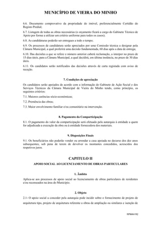 MUNICÍPIO DE VIEIRA DO MINHO
6.6. Documento comprovativo da propriedade do imóvel, preferencialmente Certidão do
Registo Predial;
6.7. Listagem de todas as obras necessárias (o orçamento ficará a cargo do Gabinete Técnico de
Apoio por forma a utilizar um critério uniforme para todos os casos);
6.8. As candidaturas poderão ser entregues a todo o tempo;
6.9. Os processos de candidatura serão apreciados por uma Comissão técnica a designar pela
Câmara Municipal, a qual proferirá uma decisão fundamentada, 60 dias após a data de entrega;
6.10. Das decisões a que se refere o número anterior caberá reclamação, a interpor no prazo de
15 dias úteis, para a Câmara Municipal, a qual decidirá, em última instância, no prazo de 30 dias
úteis.
6.11. Os candidatos serão notificados das decisões através de carta registada com aviso de
receção.
7. Condições de apreciação
Os candidatos serão apoiados de acordo com a informação do Gabinete de Ação Social e dos
Serviços Técnicos da Câmara Municipal de Vieira do Minho tendo, como princípio, os
seguintes critérios:
7.1. Maiores carências sócio-económicas;
7.2. Premência das obras;
7.3. Maior envolvimento familiar e/ou comunitário na intervenção.
8. Pagamento da Comparticipação
8.1. O pagamento do valor da comparticipação será efetuado pela autarquia à entidade a quem
for adjudicada a execução da obra ou à entidade fornecedora dos materiais.
9. Disposições Finais
9.1. Os beneficiários não poderão vender ou arrendar a casa apoiada no decurso dos dez anos
subsequentes, sob pena de terem de devolver os montantes concedidos, acrescidos dos
respetivos juros.

CAPITULO II
APOIO SOCIAL AO LICENCIAMENTO DE OBRAS PARTICULARES
1. Âmbito
Aplica-se aos processos de apoio social ao licenciamento de obras particulares de residentes
e/ou recenseados na área do Município.
2. Objeto
2.1- O apoio social a conceder pela autarquia pode incidir sobre o fornecimento de projeto de
arquitetura tipo, projeto de arquitetura referente a obras de ampliação ou similares e isenção de

RPMAH R2

 