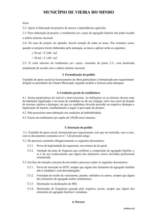 MUNICÍPIO DE VIEIRA DO MINHO
taxas.
2.2- Apoio à elaboração de projetos de anexos e dependências agrícolas.
2.3- Para elaboração de projeto, o rendimento per capita do agregado familiar não pode exceder
o salário mínimo nacional.
2.4- No caso do projeto ser apoiado, haverá isenção de todas as taxas. Nos restantes casos,
quando os projetos forem elaborados pela autarquia, as taxas a aplicar serão as seguintes:
≤ 50 m2 - € 2,00 / m2
> 50 m2 - € 1,00 / m2
2.5- O valor máximo do rendimento per capita, constante do ponto 2.3-, será atualizado
anualmente de acordo com o salário mínimo nacional.
3. Formalização do pedido
O pedido de apoio social ao licenciamento de obras particulares é formalizado por requerimento
dirigido ao presidente da Câmara Municipal, segundo modelo a fornecer pela autarquia.
4. Condições gerais de candidatura
4.1. Serem proprietários do imóvel a intervencionar. As habitações ou os terrenos devem estar
devidamente legalizadas e em nome do candidato ou do seu cônjuge, salvo nos casos de doação
de terrenos sujeitos a destaque, em que os candidatos deverão proceder ao respetivo destaque e
legalização do mesmo, imediatamente a seguir à aprovação do projeto;
4.2. Não possuírem outra habitação em condições de habitabilidade;
4.3. Terem um rendimento per capita até 350,00 euros mensais.
5. Instrução do pedido
5.1. O pedido de apoio social, formalizado por requerimento, tem que ser instruído, caso a caso,
com os documentos constantes no n.º 2 do presente artigo.
5.2. Do processo constarão obrigatoriamente os seguintes documentos:
5.2.1.

Prova de legitimidade do requerente, nos termos da lei geral;

5.2.2.

Atestado da junta de freguesia que confirme a composição do agregado familiar, e
se é do seu conhecimento que algum dos elementos exerce atividade profissional
remunerada.

5.3. Em face da situação concreta deverá ainda o processo conter os seguintes documentos:
5.3.1.

Prova de inscrição no IEFP, sempre que algum dos elementos do agregado familiar
não é estudante e está desempregado;

5.3.2.

Fotocópia do recibo de vencimento, pensão, subsídios ou outros, sempre que algum
dos elementos do agregado aufere rendimentos;

5.3.3.

Declaração ou declarações do IRS;

5.3.4.

Declaração de frequência passada pela respetiva escola, sempre que algum dos
elementos do agregado familiar é estudante.
6. Parecer
RPMAH R2

 