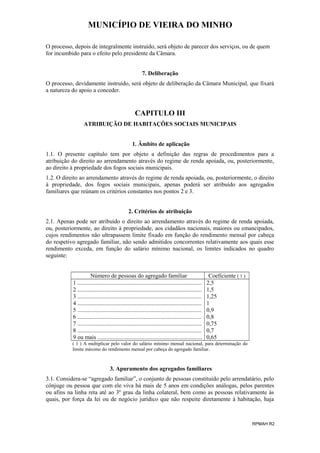 MUNICÍPIO DE VIEIRA DO MINHO
O processo, depois de integralmente instruído, será objeto de parecer dos serviços, ou de quem
for incumbido para o efeito pelo presidente da Câmara.
7. Deliberação
O processo, devidamente instruído, será objeto de deliberação da Câmara Municipal, que fixará
a natureza do apoio a conceder.

CAPITULO III
ATRIBUIÇÃO DE HABITAÇÕES SOCIAIS MUNICIPAIS
1. Âmbito de aplicação
1.1. O presente capítulo tem por objeto a definição das regras de procedimentos para a
atribuição do direito ao arrendamento através do regime de renda apoiada, ou, posteriormente,
ao direito à propriedade dos fogos sociais municipais.
1.2. O direito ao arrendamento através do regime de renda apoiada, ou, posteriormente, o direito
à propriedade, dos fogos sociais municipais, apenas poderá ser atribuído aos agregados
familiares que reúnam os critérios constantes nos pontos 2 e 3.
2. Critérios de atribuição
2.1. Apenas pode ser atribuído o direito ao arrendamento através do regime de renda apoiada,
ou, posteriormente, ao direito à propriedade, aos cidadãos nacionais, maiores ou emancipados,
cujos rendimentos não ultrapassem limite fixado em função do rendimento mensal por cabeça
do respetivo agregado familiar, não sendo admitidos concorrentes relativamente aos quais esse
rendimento exceda, em função do salário mínimo nacional, os limites indicados no quadro
seguinte:
Número de pessoas do agregado familiar
1 ....................................................................................
2 ....................................................................................
3 ....................................................................................
4 ....................................................................................
5 ....................................................................................
6 ....................................................................................
7 ....................................................................................
8 ....................................................................................
9 ou mais .......................................................................

Coeficiente ( 1 )
2,5
1,5
1,25
1
0,9
0,8
0,75
0,7
0,65

( 1 ) A multiplicar pelo valor do salário mínimo mensal nacional, para determinação do
limite máximo do rendimento mensal por cabeça do agregado familiar.

3. Apuramento dos agregados familiares
3.1. Considera-se “agregado familiar”, o conjunto de pessoas constituído pelo arrendatário, pelo
cônjuge ou pessoa que com ele viva há mais de 5 anos em condições análogas, pelos parentes
ou afins na linha reta até ao 3º grau da linha colateral, bem como as pessoas relativamente às
quais, por força da lei ou de negócio jurídico que não respeite diretamente à habitação, haja

RPMAH R2

 